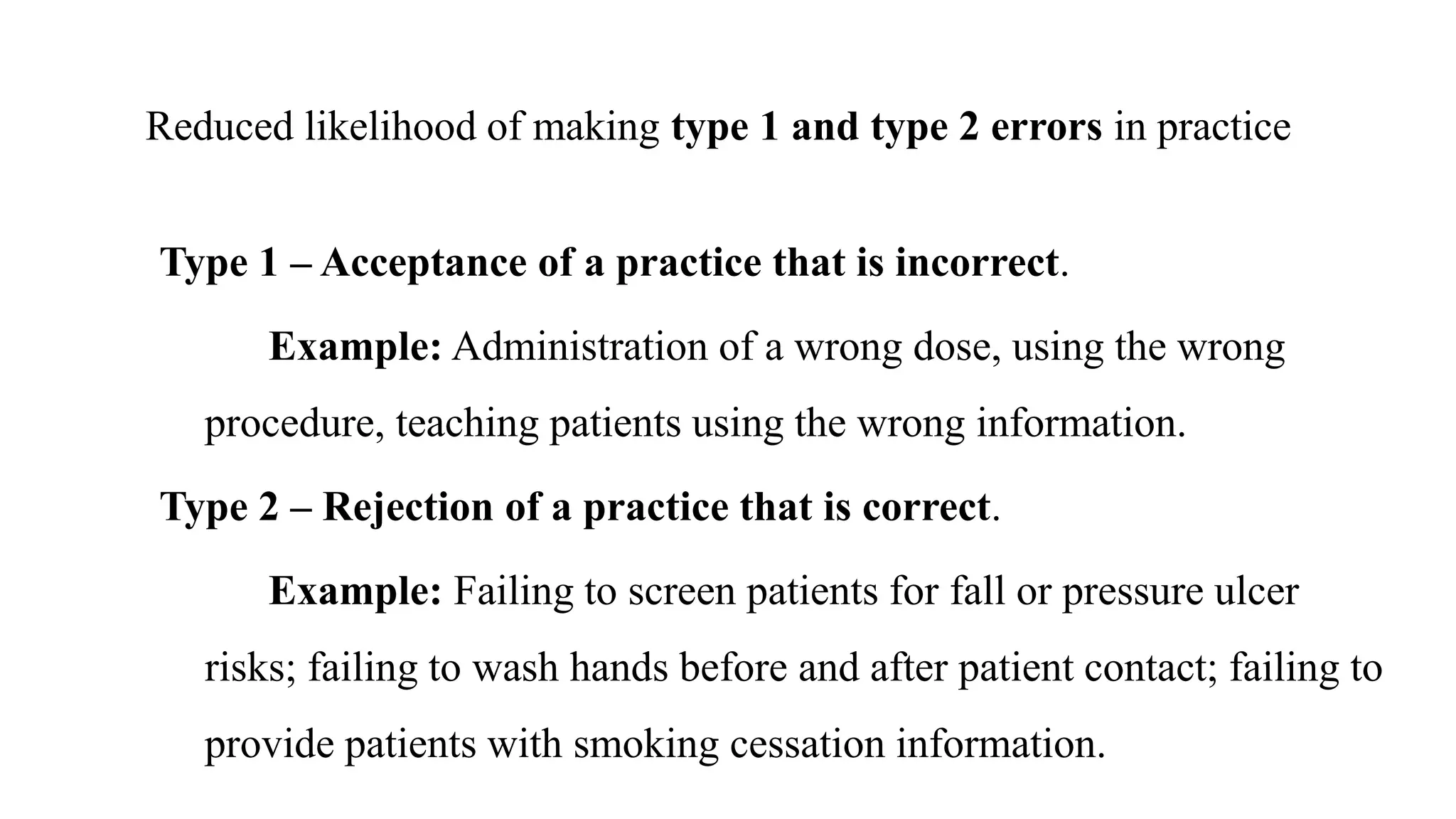 Reduced likelihood of making type 1 and type 2 errors in practice
Type 1 – Acceptance of a practice that is incorrect.
Example: Administration of a wrong dose, using the wrong
procedure, teaching patients using the wrong information.
Type 2 – Rejection of a practice that is correct.
Example: Failing to screen patients for fall or pressure ulcer
risks; failing to wash hands before and after patient contact; failing to
provide patients with smoking cessation information.
 