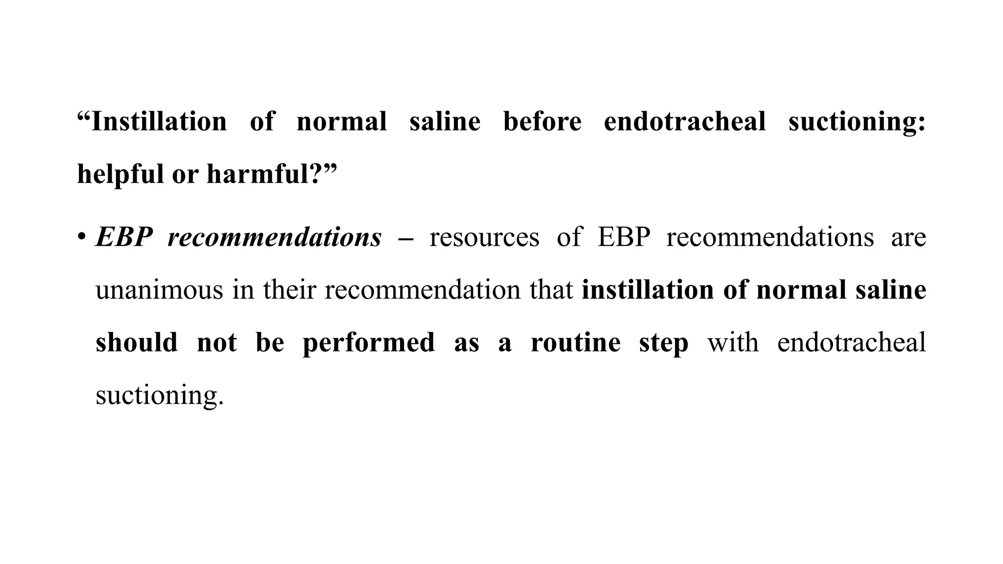 “Instillation of normal saline before endotracheal suctioning:
helpful or harmful?”
• EBP recommendations – resources of EBP recommendations are
unanimous in their recommendation that instillation of normal saline
should not be performed as a routine step with endotracheal
suctioning.
 