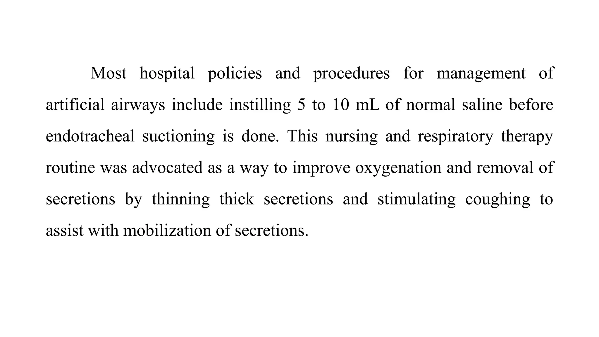 Most hospital policies and procedures for management of
artificial airways include instilling 5 to 10 mL of normal saline before
endotracheal suctioning is done. This nursing and respiratory therapy
routine was advocated as a way to improve oxygenation and removal of
secretions by thinning thick secretions and stimulating coughing to
assist with mobilization of secretions.
 