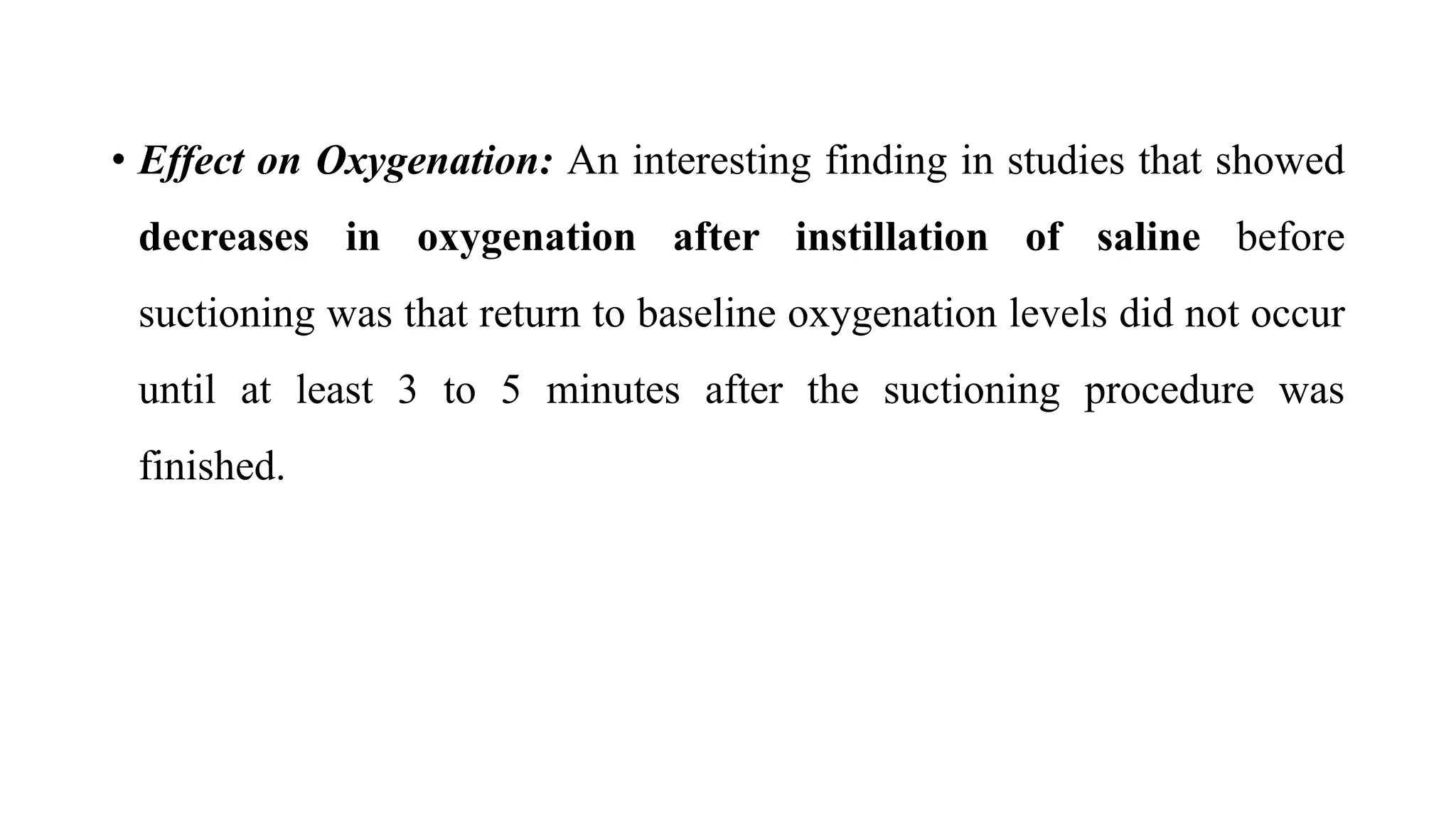 • Effect on Oxygenation: An interesting finding in studies that showed
decreases in oxygenation after instillation of saline before
suctioning was that return to baseline oxygenation levels did not occur
until at least 3 to 5 minutes after the suctioning procedure was
finished.
 