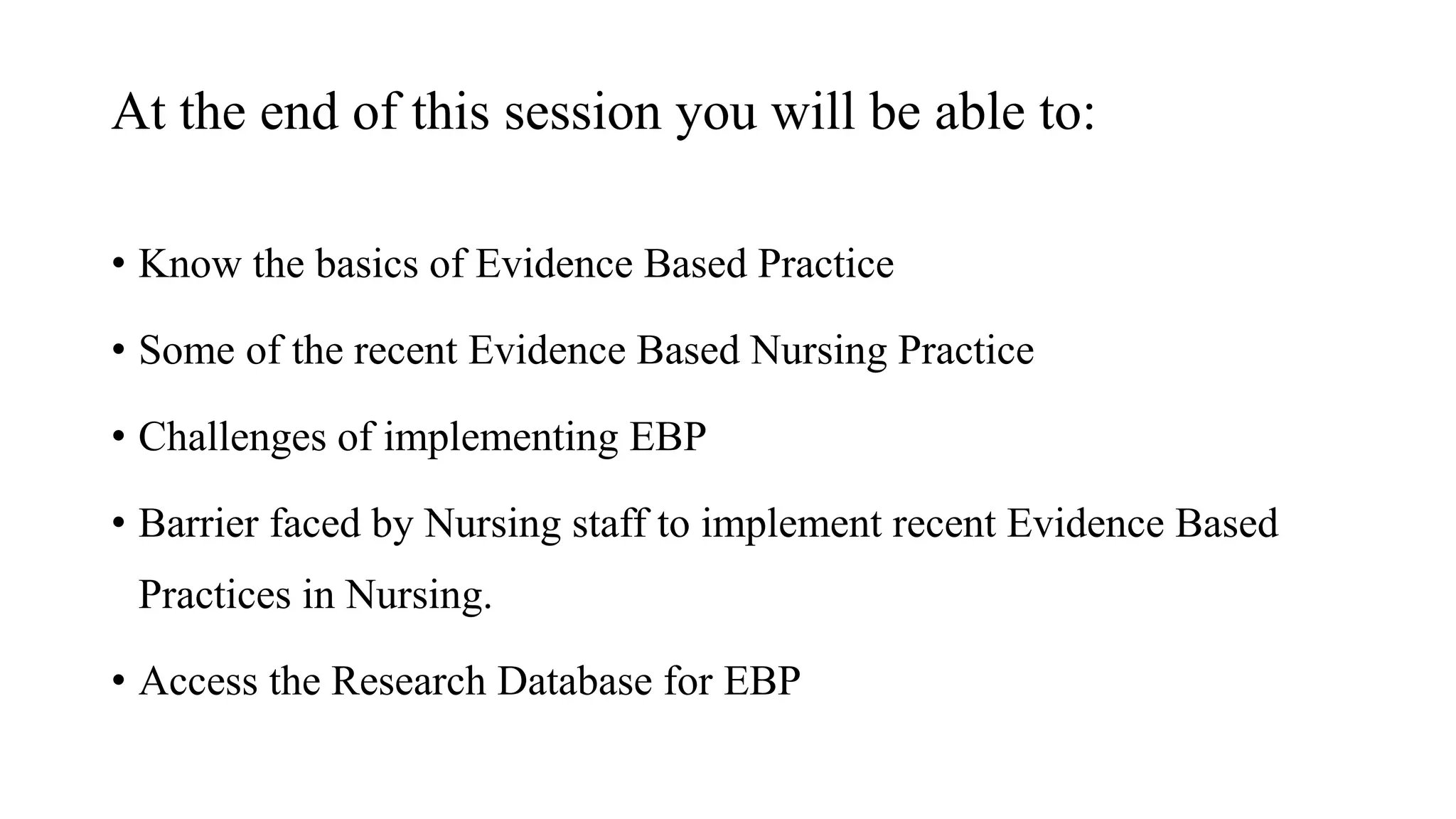 At the end of this session you will be able to:
• Know the basics of Evidence Based Practice
• Some of the recent Evidence Based Nursing Practice
• Challenges of implementing EBP
• Barrier faced by Nursing staff to implement recent Evidence Based
Practices in Nursing.
• Access the Research Database for EBP
 