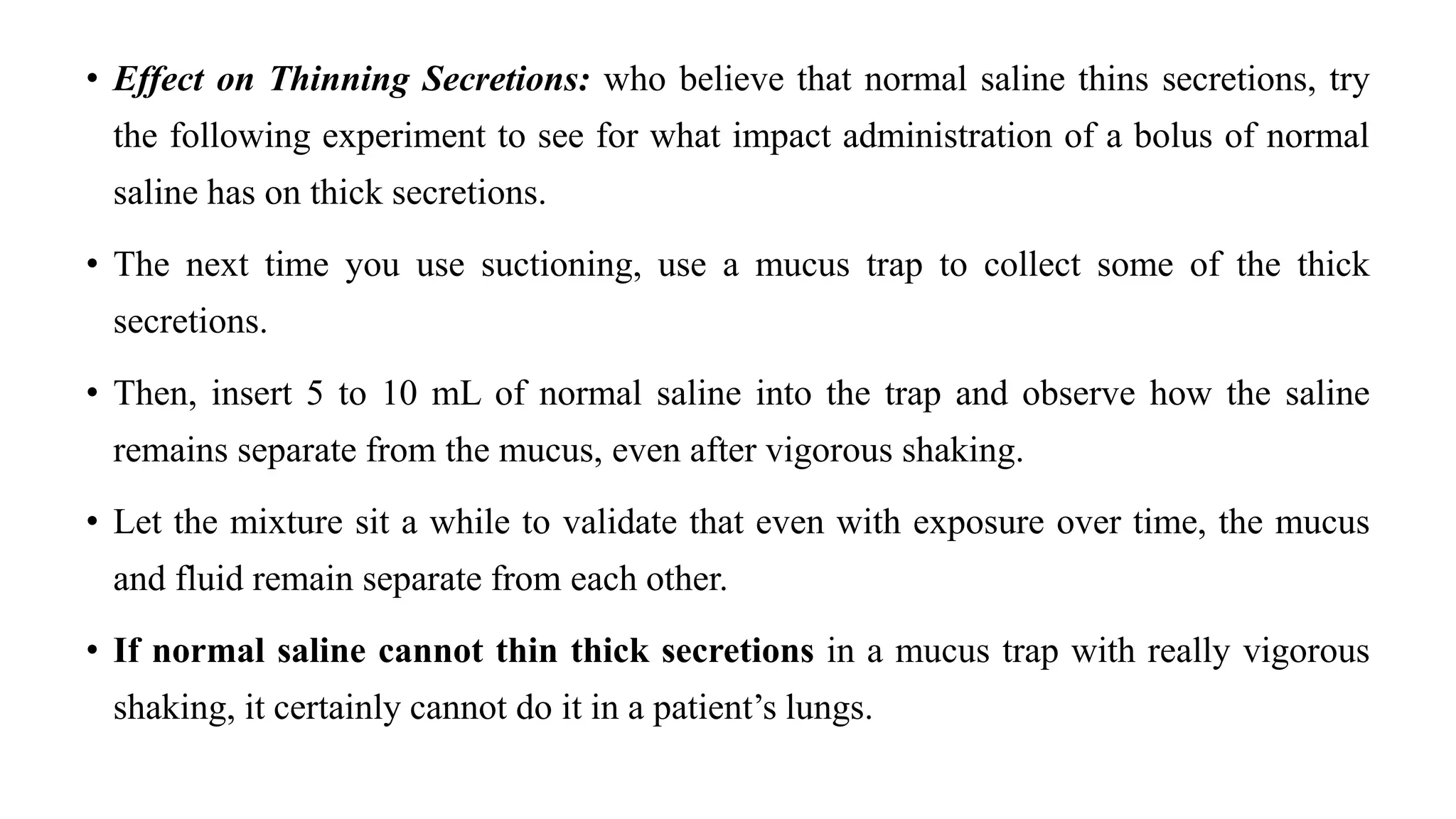 • Effect on Thinning Secretions: who believe that normal saline thins secretions, try
the following experiment to see for what impact administration of a bolus of normal
saline has on thick secretions.
• The next time you use suctioning, use a mucus trap to collect some of the thick
secretions.
• Then, insert 5 to 10 mL of normal saline into the trap and observe how the saline
remains separate from the mucus, even after vigorous shaking.
• Let the mixture sit a while to validate that even with exposure over time, the mucus
and fluid remain separate from each other.
• If normal saline cannot thin thick secretions in a mucus trap with really vigorous
shaking, it certainly cannot do it in a patient’s lungs.
 