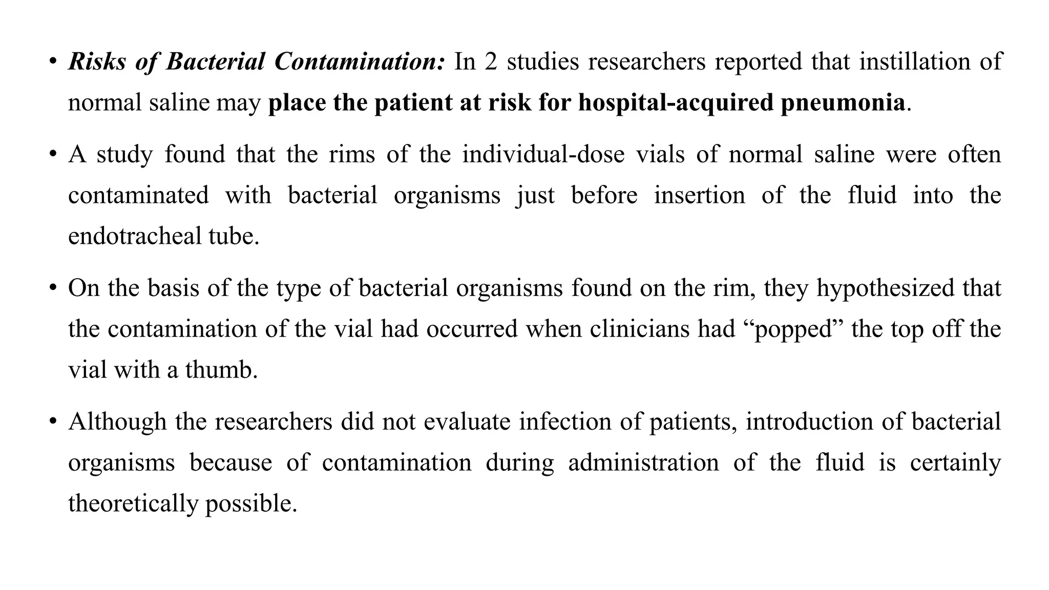 • Risks of Bacterial Contamination: In 2 studies researchers reported that instillation of
normal saline may place the patient at risk for hospital-acquired pneumonia.
• A study found that the rims of the individual-dose vials of normal saline were often
contaminated with bacterial organisms just before insertion of the fluid into the
endotracheal tube.
• On the basis of the type of bacterial organisms found on the rim, they hypothesized that
the contamination of the vial had occurred when clinicians had “popped” the top off the
vial with a thumb.
• Although the researchers did not evaluate infection of patients, introduction of bacterial
organisms because of contamination during administration of the fluid is certainly
theoretically possible.
 