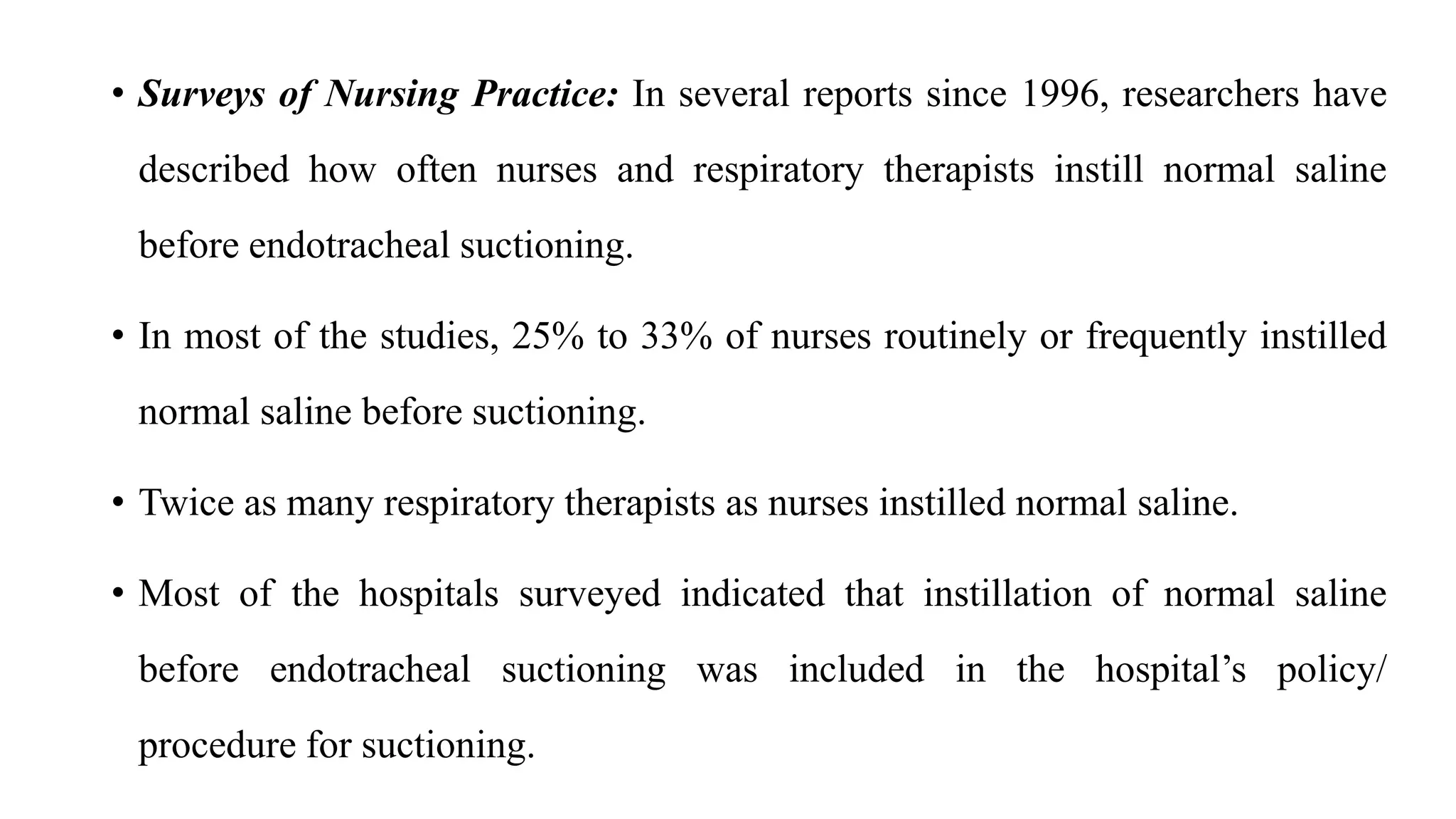 • Surveys of Nursing Practice: In several reports since 1996, researchers have
described how often nurses and respiratory therapists instill normal saline
before endotracheal suctioning.
• In most of the studies, 25% to 33% of nurses routinely or frequently instilled
normal saline before suctioning.
• Twice as many respiratory therapists as nurses instilled normal saline.
• Most of the hospitals surveyed indicated that instillation of normal saline
before endotracheal suctioning was included in the hospital’s policy/
procedure for suctioning.
 