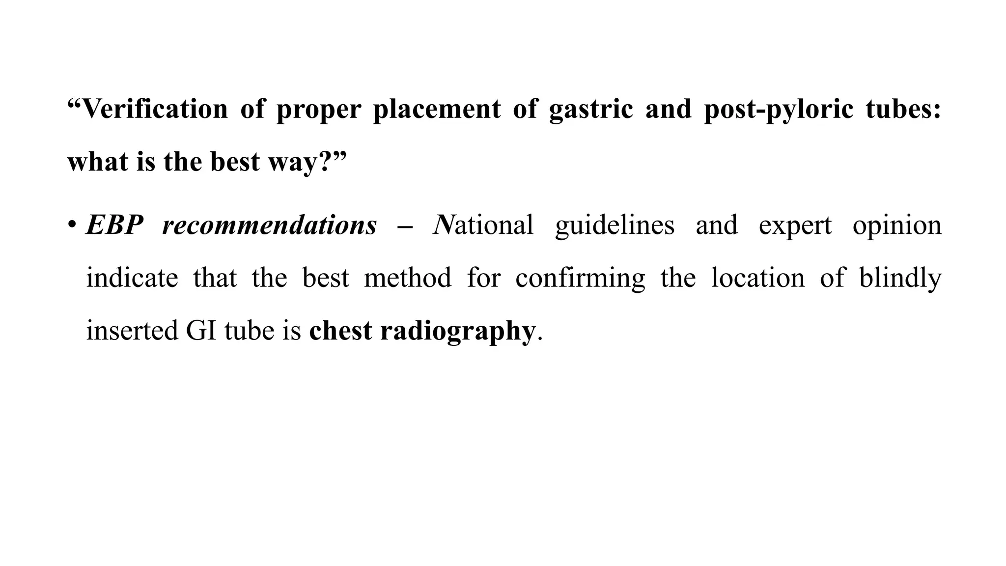 “Verification of proper placement of gastric and post-pyloric tubes:
what is the best way?”
• EBP recommendations – National guidelines and expert opinion
indicate that the best method for confirming the location of blindly
inserted GI tube is chest radiography.
 