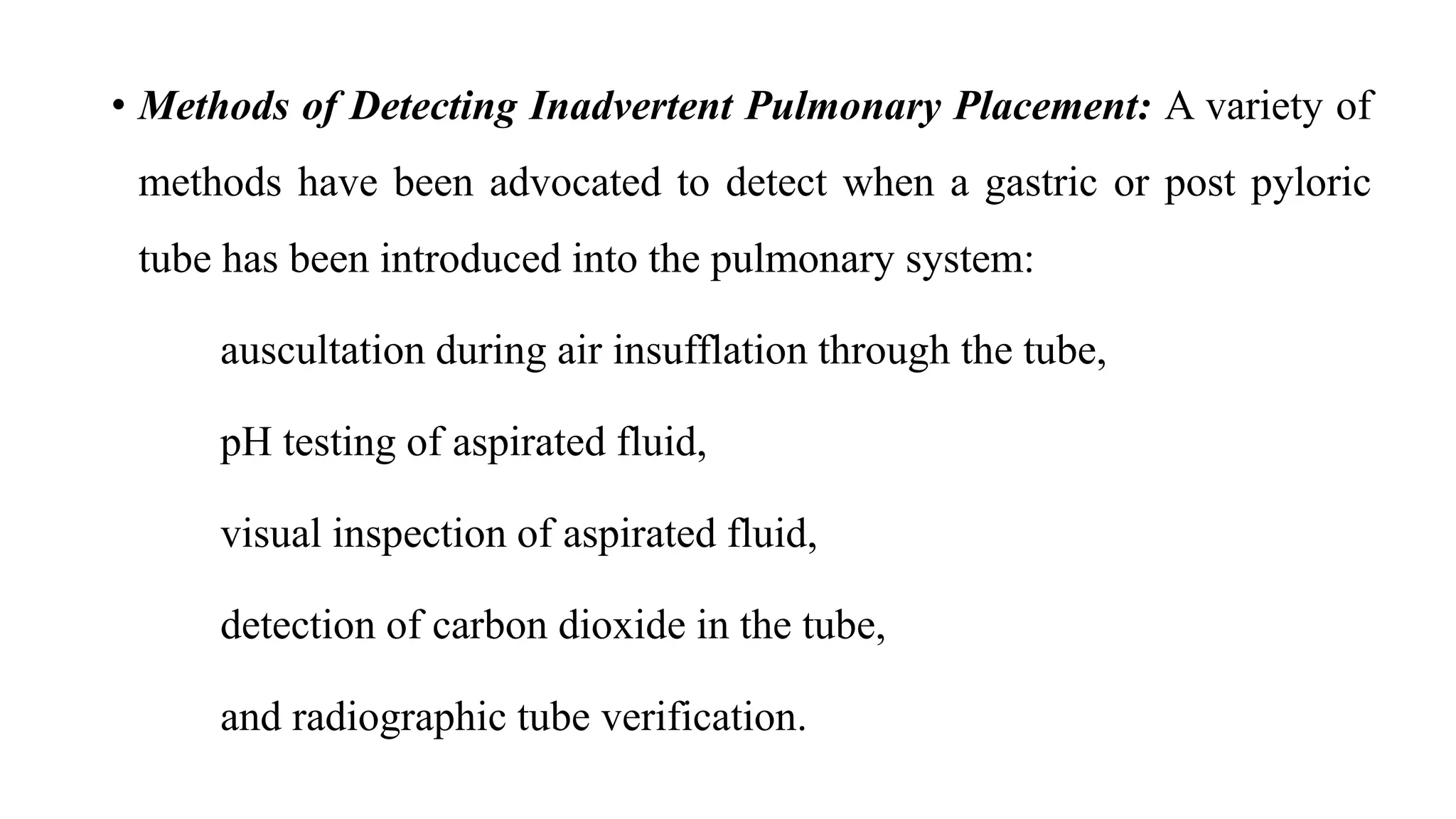 • Methods of Detecting Inadvertent Pulmonary Placement: A variety of
methods have been advocated to detect when a gastric or post pyloric
tube has been introduced into the pulmonary system:
auscultation during air insufflation through the tube,
pH testing of aspirated fluid,
visual inspection of aspirated fluid,
detection of carbon dioxide in the tube,
and radiographic tube verification.
 