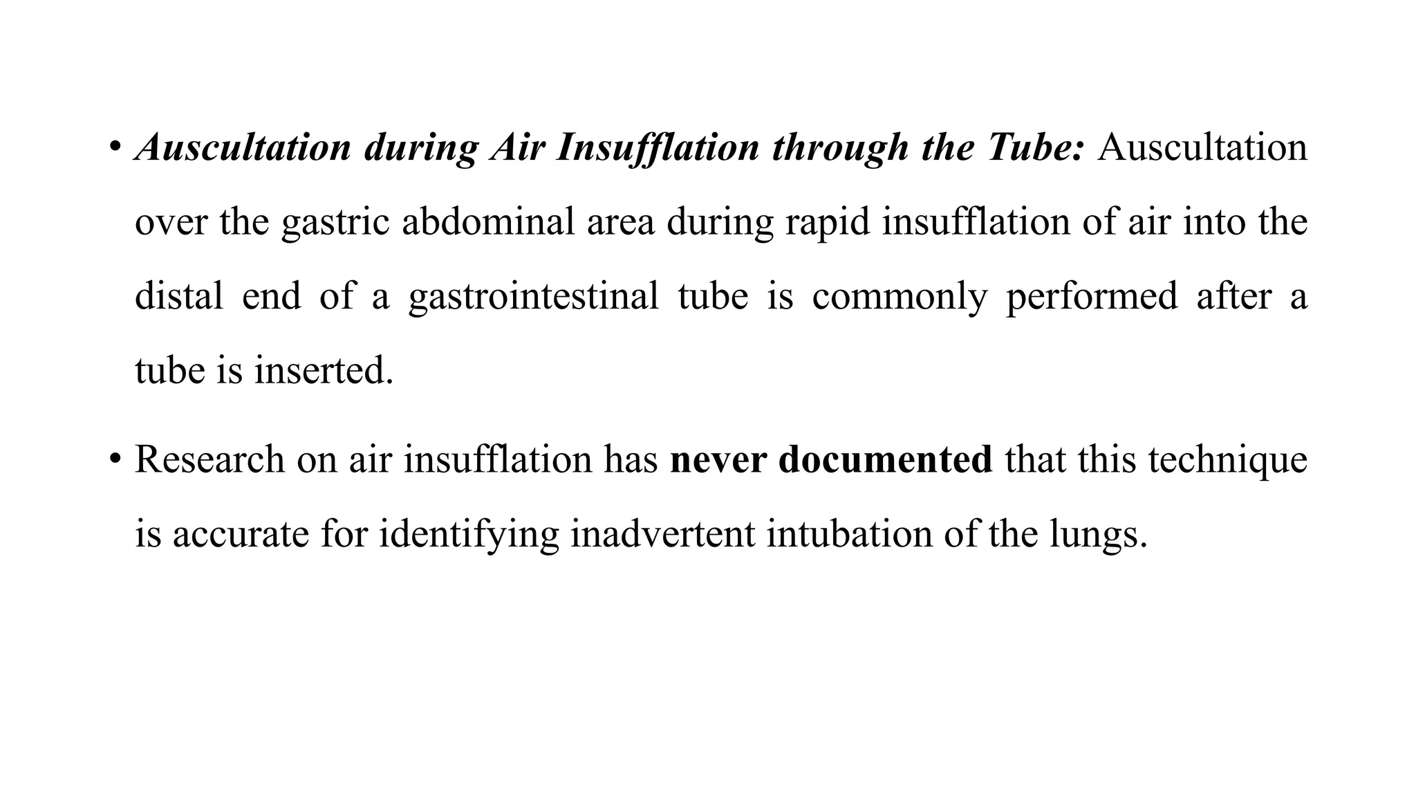 • Auscultation during Air Insufflation through the Tube: Auscultation
over the gastric abdominal area during rapid insufflation of air into the
distal end of a gastrointestinal tube is commonly performed after a
tube is inserted.
• Research on air insufflation has never documented that this technique
is accurate for identifying inadvertent intubation of the lungs.
 
