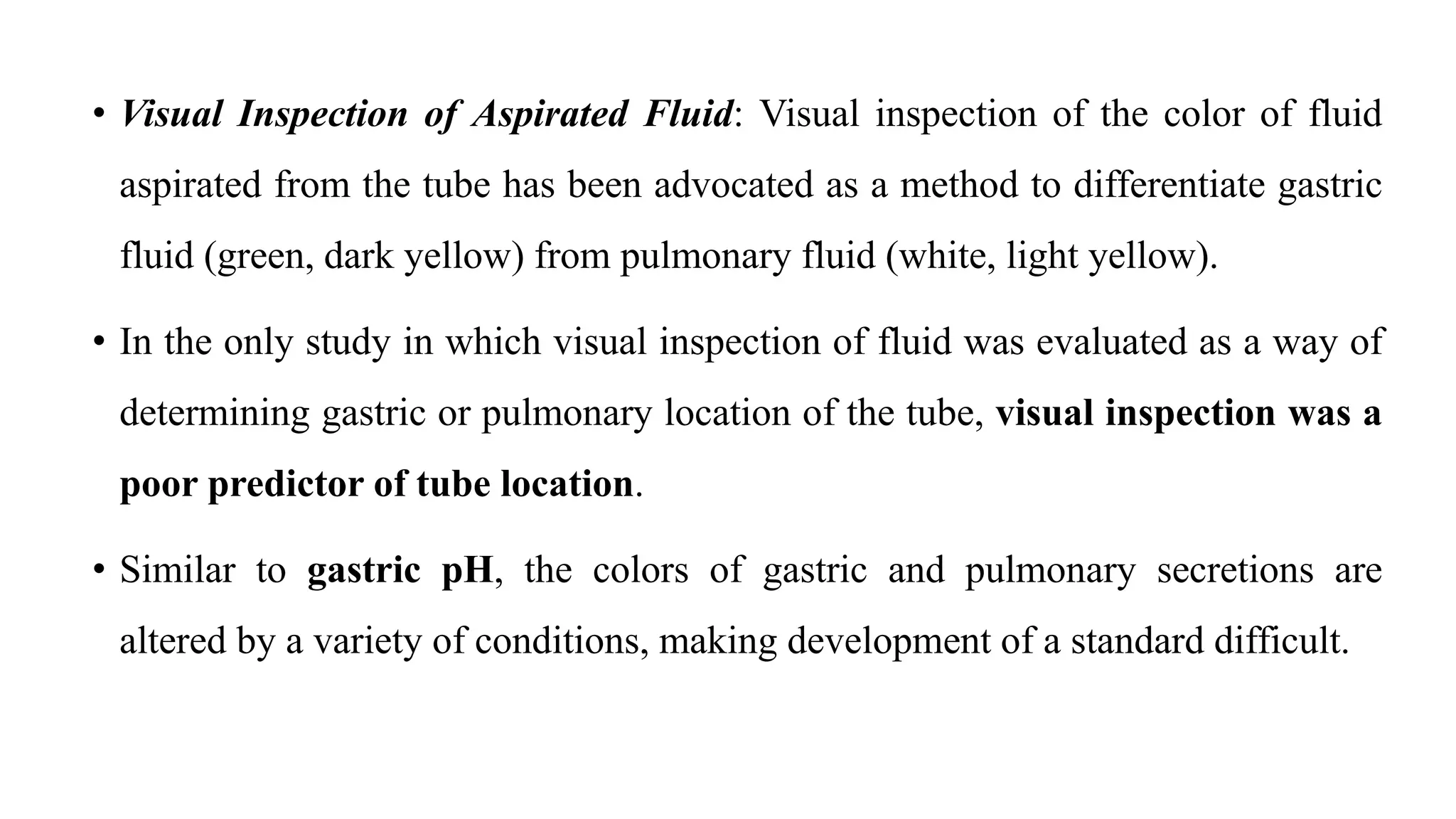 • Visual Inspection of Aspirated Fluid: Visual inspection of the color of fluid
aspirated from the tube has been advocated as a method to differentiate gastric
fluid (green, dark yellow) from pulmonary fluid (white, light yellow).
• In the only study in which visual inspection of fluid was evaluated as a way of
determining gastric or pulmonary location of the tube, visual inspection was a
poor predictor of tube location.
• Similar to gastric pH, the colors of gastric and pulmonary secretions are
altered by a variety of conditions, making development of a standard difficult.
 