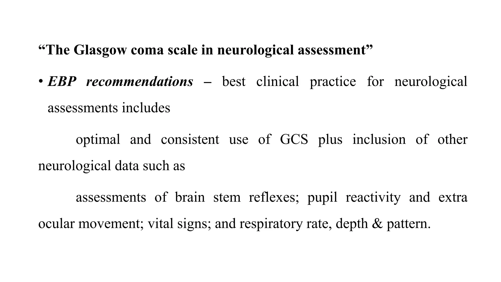 “The Glasgow coma scale in neurological assessment”
• EBP recommendations – best clinical practice for neurological
assessments includes
optimal and consistent use of GCS plus inclusion of other
neurological data such as
assessments of brain stem reflexes; pupil reactivity and extra
ocular movement; vital signs; and respiratory rate, depth & pattern.
 