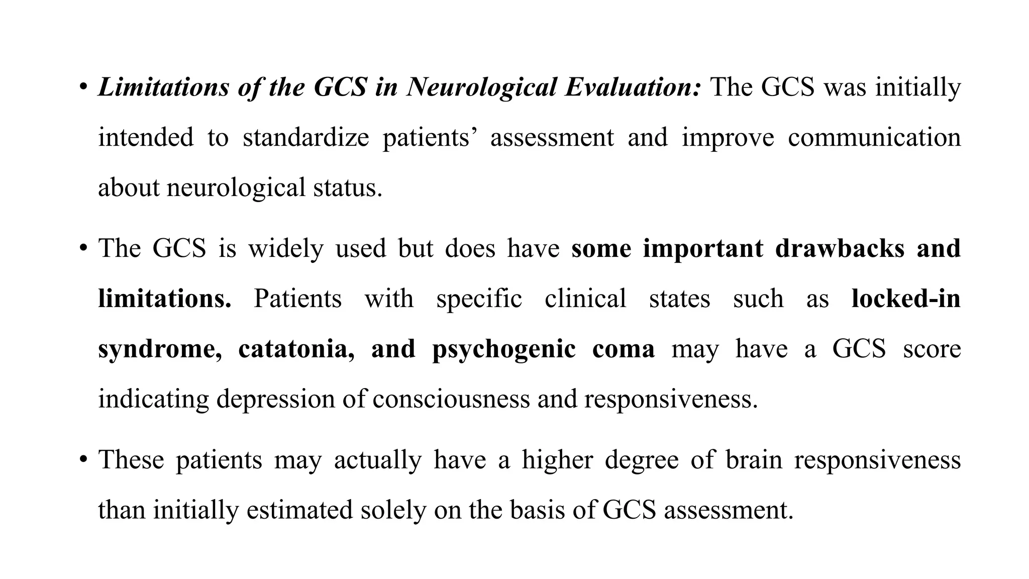 • Limitations of the GCS in Neurological Evaluation: The GCS was initially
intended to standardize patients’ assessment and improve communication
about neurological status.
• The GCS is widely used but does have some important drawbacks and
limitations. Patients with specific clinical states such as locked-in
syndrome, catatonia, and psychogenic coma may have a GCS score
indicating depression of consciousness and responsiveness.
• These patients may actually have a higher degree of brain responsiveness
than initially estimated solely on the basis of GCS assessment.
 