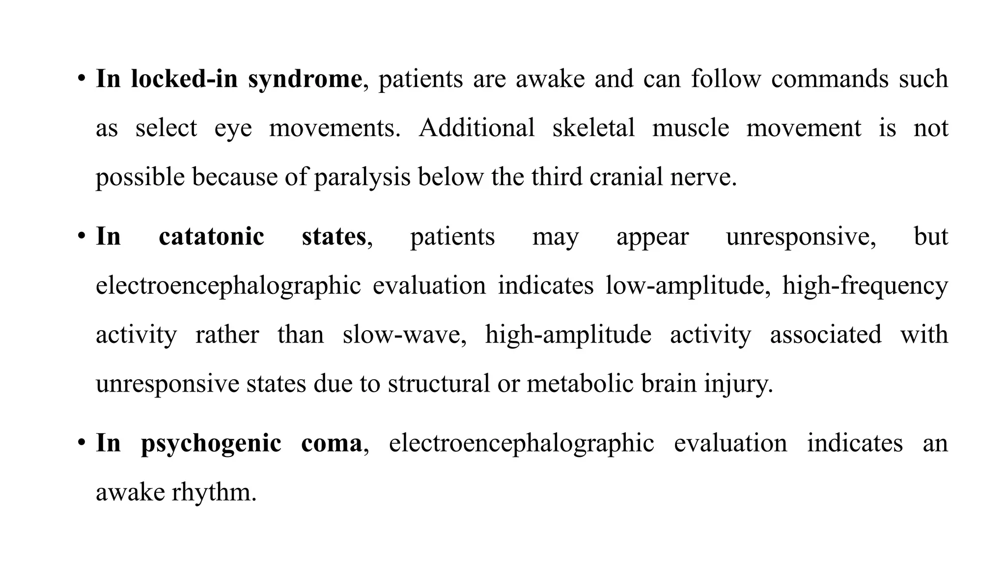 • In locked-in syndrome, patients are awake and can follow commands such
as select eye movements. Additional skeletal muscle movement is not
possible because of paralysis below the third cranial nerve.
• In catatonic states, patients may appear unresponsive, but
electroencephalographic evaluation indicates low-amplitude, high-frequency
activity rather than slow-wave, high-amplitude activity associated with
unresponsive states due to structural or metabolic brain injury.
• In psychogenic coma, electroencephalographic evaluation indicates an
awake rhythm.
 