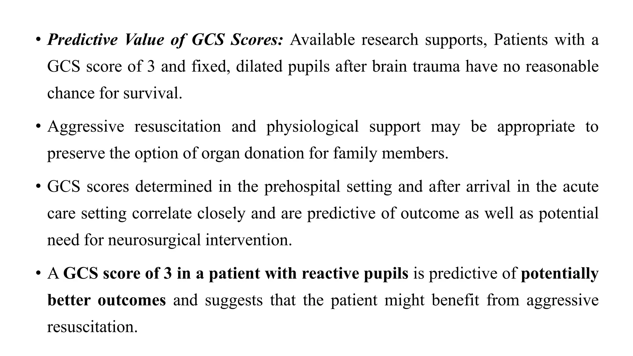 • Predictive Value of GCS Scores: Available research supports, Patients with a
GCS score of 3 and fixed, dilated pupils after brain trauma have no reasonable
chance for survival.
• Aggressive resuscitation and physiological support may be appropriate to
preserve the option of organ donation for family members.
• GCS scores determined in the prehospital setting and after arrival in the acute
care setting correlate closely and are predictive of outcome as well as potential
need for neurosurgical intervention.
• A GCS score of 3 in a patient with reactive pupils is predictive of potentially
better outcomes and suggests that the patient might benefit from aggressive
resuscitation.
 