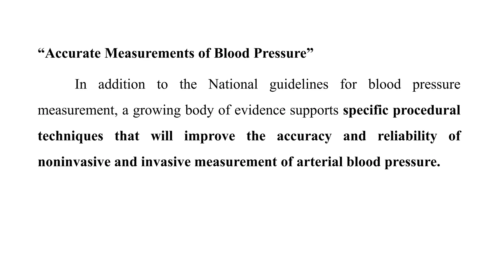 “Accurate Measurements of Blood Pressure”
In addition to the National guidelines for blood pressure
measurement, a growing body of evidence supports specific procedural
techniques that will improve the accuracy and reliability of
noninvasive and invasive measurement of arterial blood pressure.
 