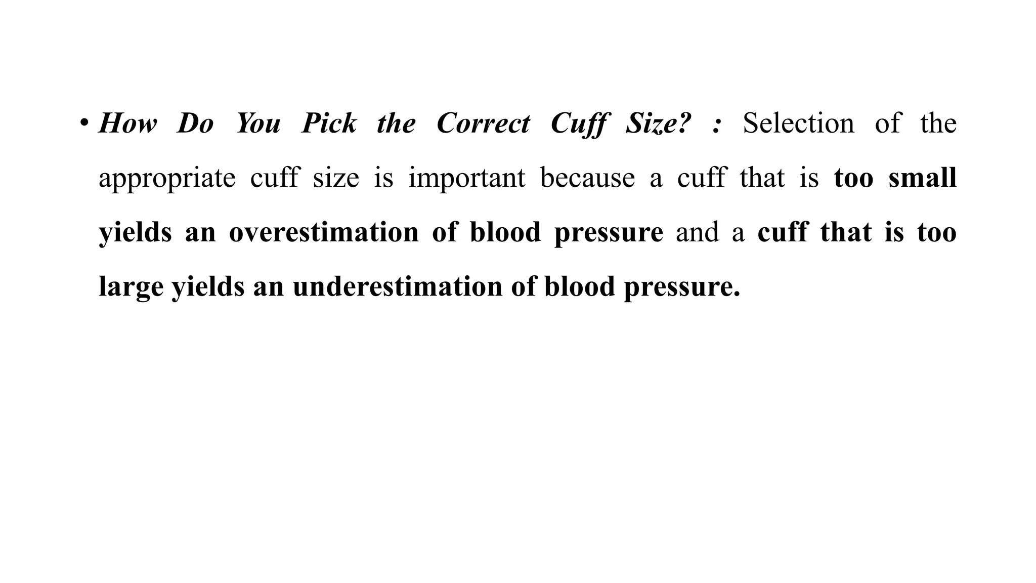 • How Do You Pick the Correct Cuff Size? : Selection of the
appropriate cuff size is important because a cuff that is too small
yields an overestimation of blood pressure and a cuff that is too
large yields an underestimation of blood pressure.
 