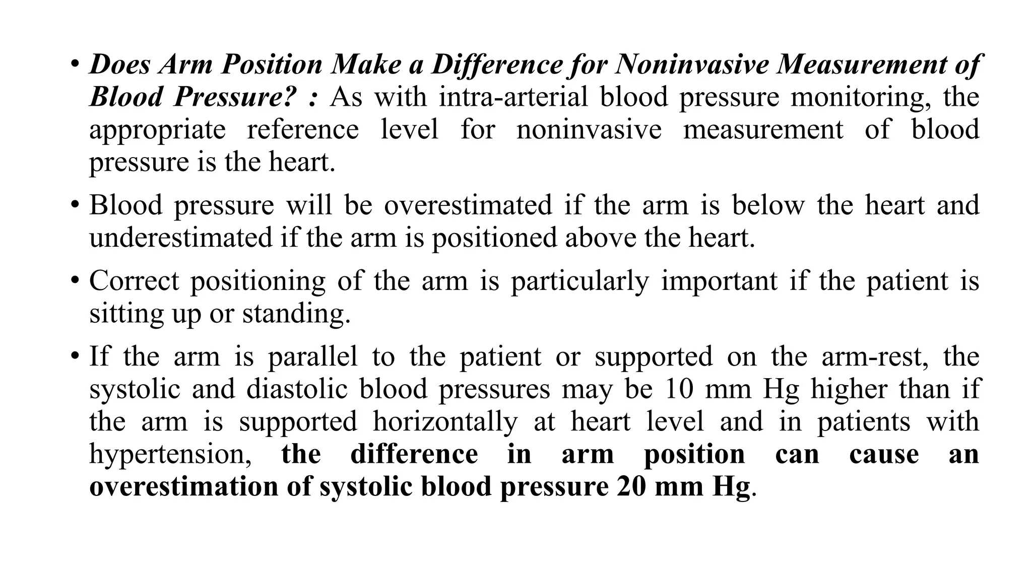 • Does Arm Position Make a Difference for Noninvasive Measurement of
Blood Pressure? : As with intra-arterial blood pressure monitoring, the
appropriate reference level for noninvasive measurement of blood
pressure is the heart.
• Blood pressure will be overestimated if the arm is below the heart and
underestimated if the arm is positioned above the heart.
• Correct positioning of the arm is particularly important if the patient is
sitting up or standing.
• If the arm is parallel to the patient or supported on the arm-rest, the
systolic and diastolic blood pressures may be 10 mm Hg higher than if
the arm is supported horizontally at heart level and in patients with
hypertension, the difference in arm position can cause an
overestimation of systolic blood pressure 20 mm Hg.
 