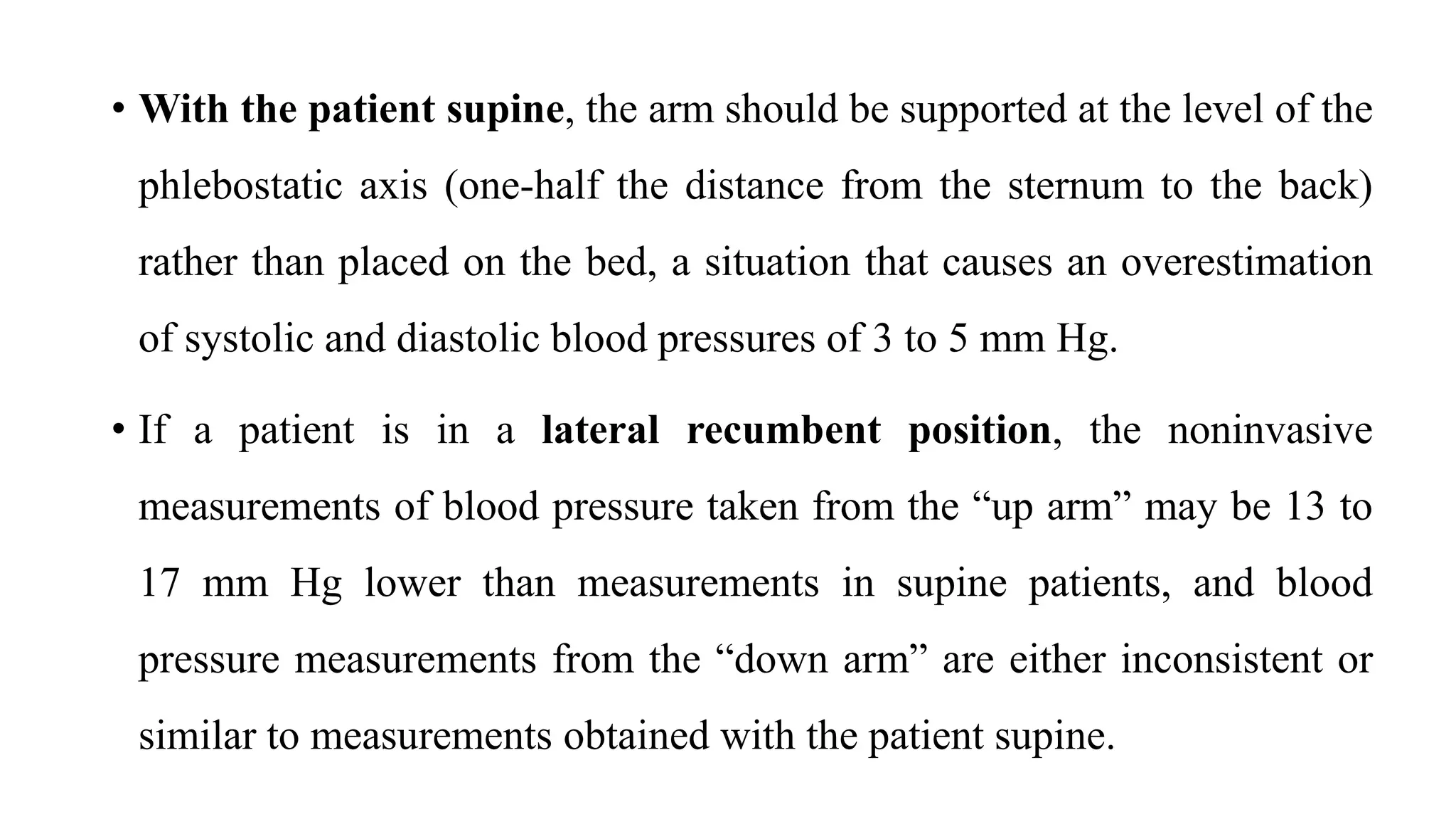 • With the patient supine, the arm should be supported at the level of the
phlebostatic axis (one-half the distance from the sternum to the back)
rather than placed on the bed, a situation that causes an overestimation
of systolic and diastolic blood pressures of 3 to 5 mm Hg.
• If a patient is in a lateral recumbent position, the noninvasive
measurements of blood pressure taken from the “up arm” may be 13 to
17 mm Hg lower than measurements in supine patients, and blood
pressure measurements from the “down arm” are either inconsistent or
similar to measurements obtained with the patient supine.
 