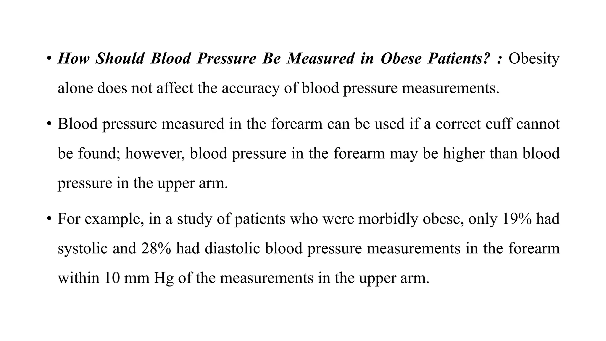 • How Should Blood Pressure Be Measured in Obese Patients? : Obesity
alone does not affect the accuracy of blood pressure measurements.
• Blood pressure measured in the forearm can be used if a correct cuff cannot
be found; however, blood pressure in the forearm may be higher than blood
pressure in the upper arm.
• For example, in a study of patients who were morbidly obese, only 19% had
systolic and 28% had diastolic blood pressure measurements in the forearm
within 10 mm Hg of the measurements in the upper arm.
 