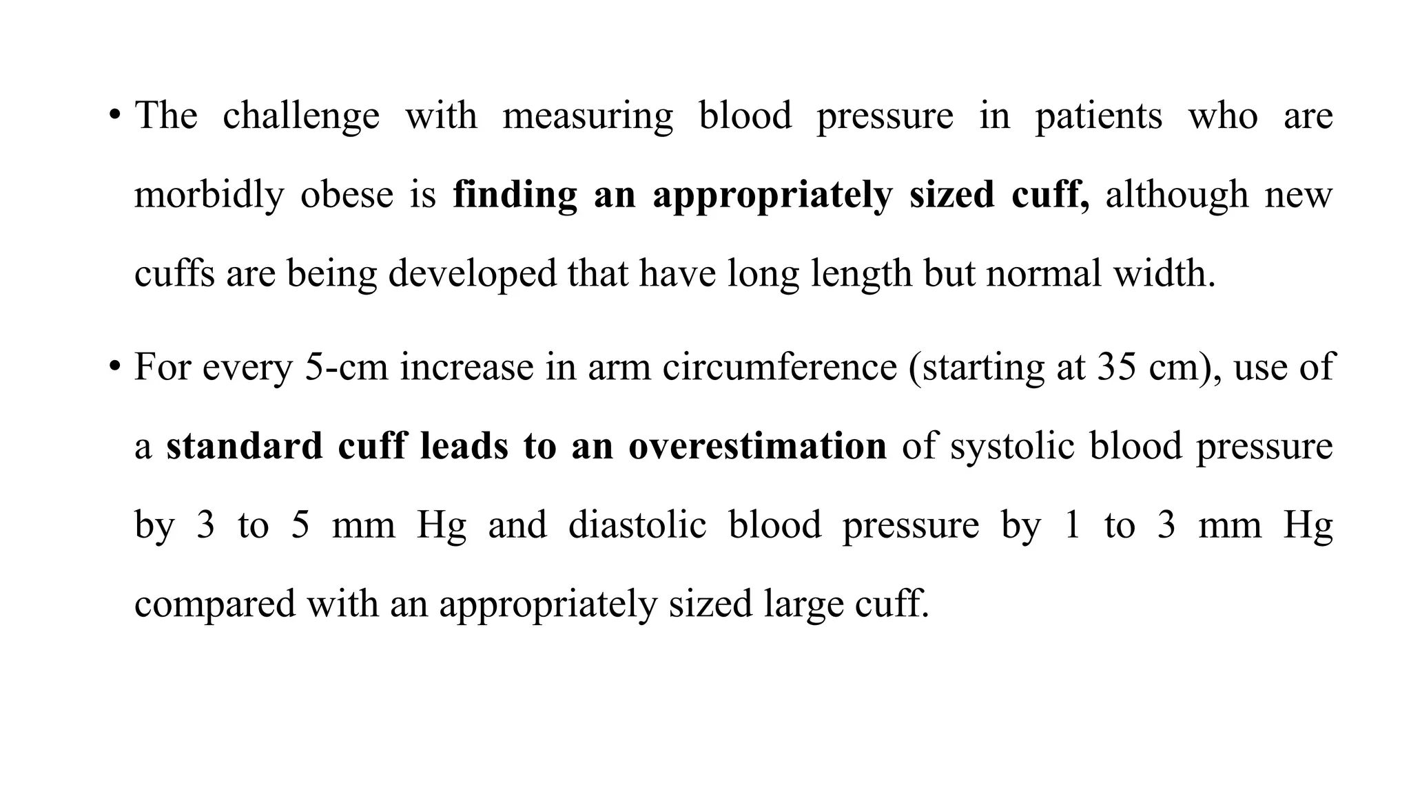 • The challenge with measuring blood pressure in patients who are
morbidly obese is finding an appropriately sized cuff, although new
cuffs are being developed that have long length but normal width.
• For every 5-cm increase in arm circumference (starting at 35 cm), use of
a standard cuff leads to an overestimation of systolic blood pressure
by 3 to 5 mm Hg and diastolic blood pressure by 1 to 3 mm Hg
compared with an appropriately sized large cuff.
 