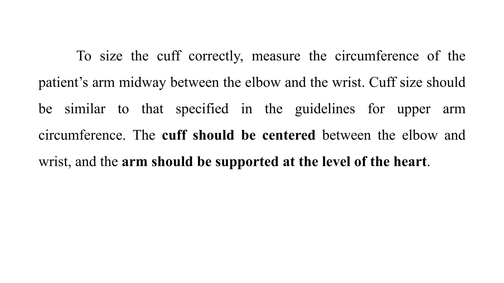 To size the cuff correctly, measure the circumference of the
patient’s arm midway between the elbow and the wrist. Cuff size should
be similar to that specified in the guidelines for upper arm
circumference. The cuff should be centered between the elbow and
wrist, and the arm should be supported at the level of the heart.
 