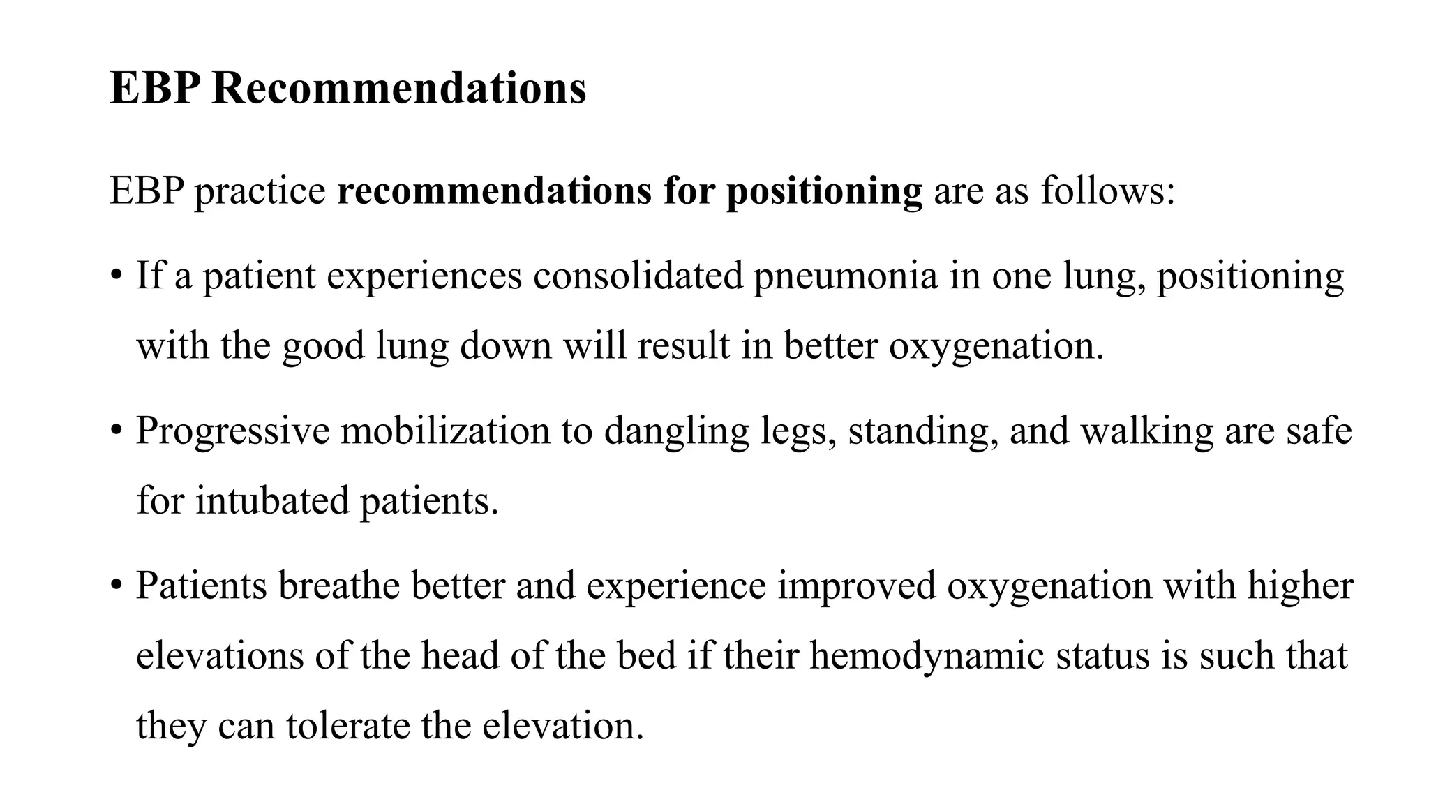 EBP Recommendations
EBP practice recommendations for positioning are as follows:
• If a patient experiences consolidated pneumonia in one lung, positioning
with the good lung down will result in better oxygenation.
• Progressive mobilization to dangling legs, standing, and walking are safe
for intubated patients.
• Patients breathe better and experience improved oxygenation with higher
elevations of the head of the bed if their hemodynamic status is such that
they can tolerate the elevation.
 