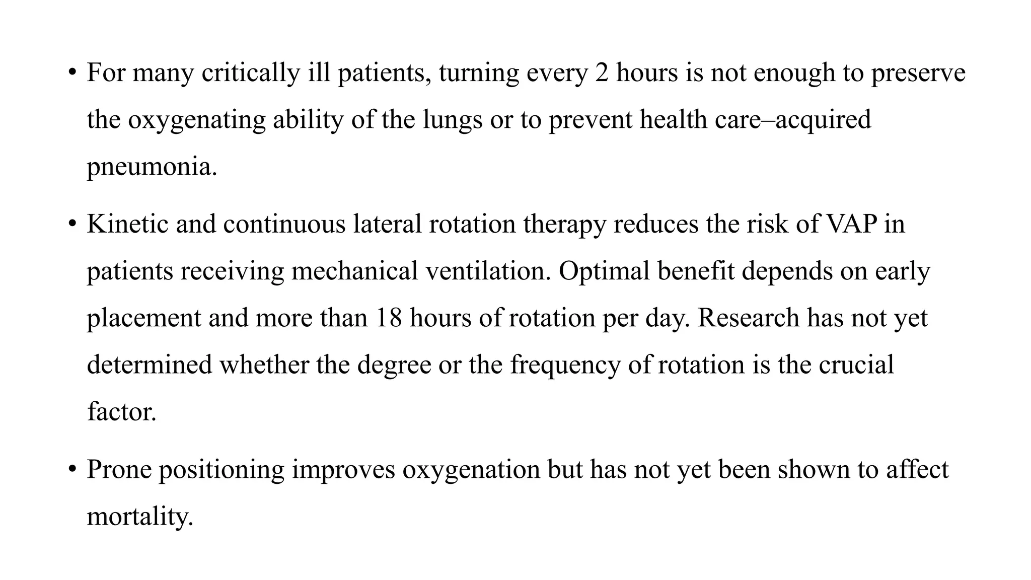 • For many critically ill patients, turning every 2 hours is not enough to preserve
the oxygenating ability of the lungs or to prevent health care–acquired
pneumonia.
• Kinetic and continuous lateral rotation therapy reduces the risk of VAP in
patients receiving mechanical ventilation. Optimal benefit depends on early
placement and more than 18 hours of rotation per day. Research has not yet
determined whether the degree or the frequency of rotation is the crucial
factor.
• Prone positioning improves oxygenation but has not yet been shown to affect
mortality.
 