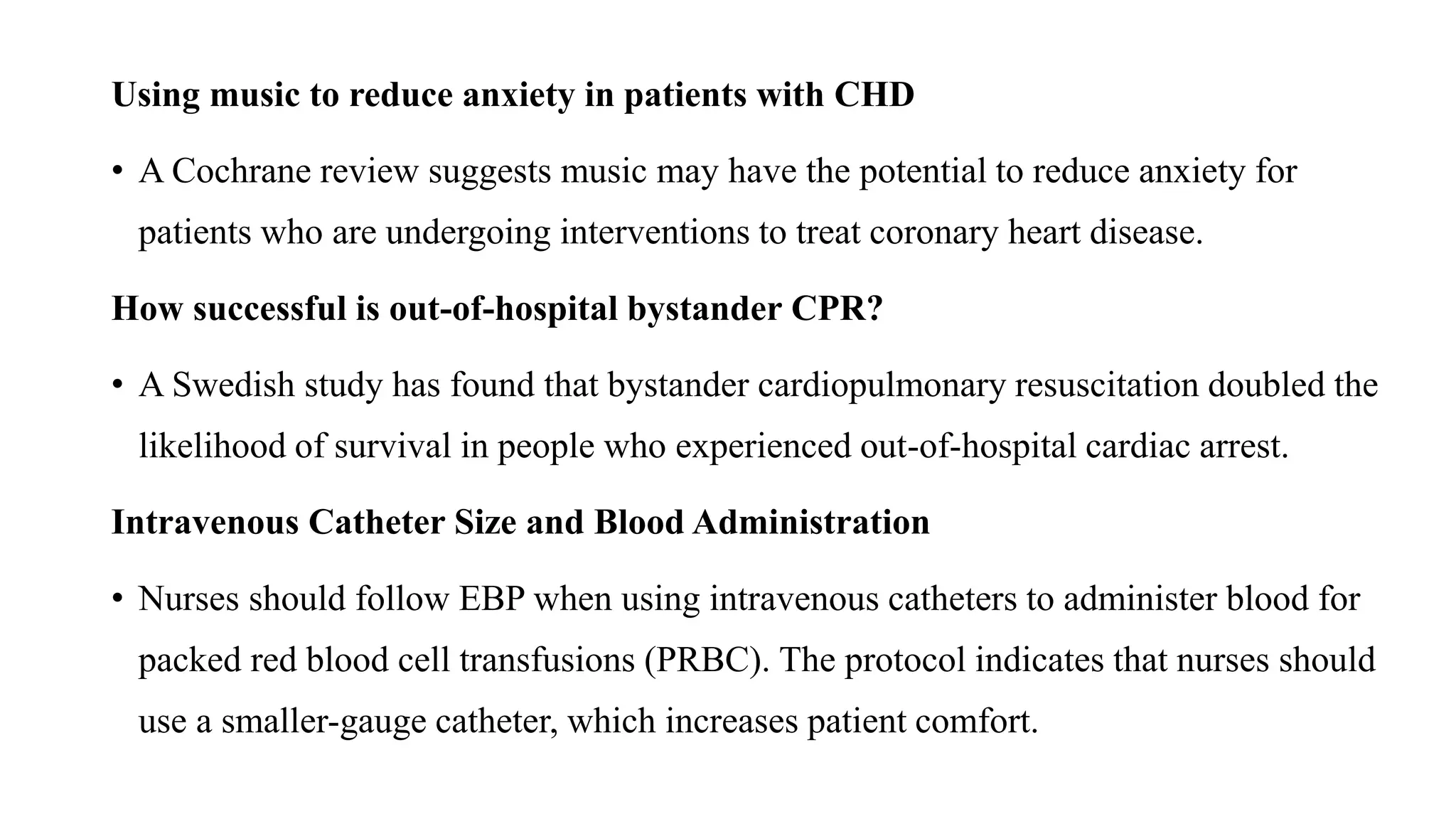 Using music to reduce anxiety in patients with CHD
• A Cochrane review suggests music may have the potential to reduce anxiety for
patients who are undergoing interventions to treat coronary heart disease.
How successful is out-of-hospital bystander CPR?
• A Swedish study has found that bystander cardiopulmonary resuscitation doubled the
likelihood of survival in people who experienced out-of-hospital cardiac arrest.
Intravenous Catheter Size and Blood Administration
• Nurses should follow EBP when using intravenous catheters to administer blood for
packed red blood cell transfusions (PRBC). The protocol indicates that nurses should
use a smaller-gauge catheter, which increases patient comfort.
 