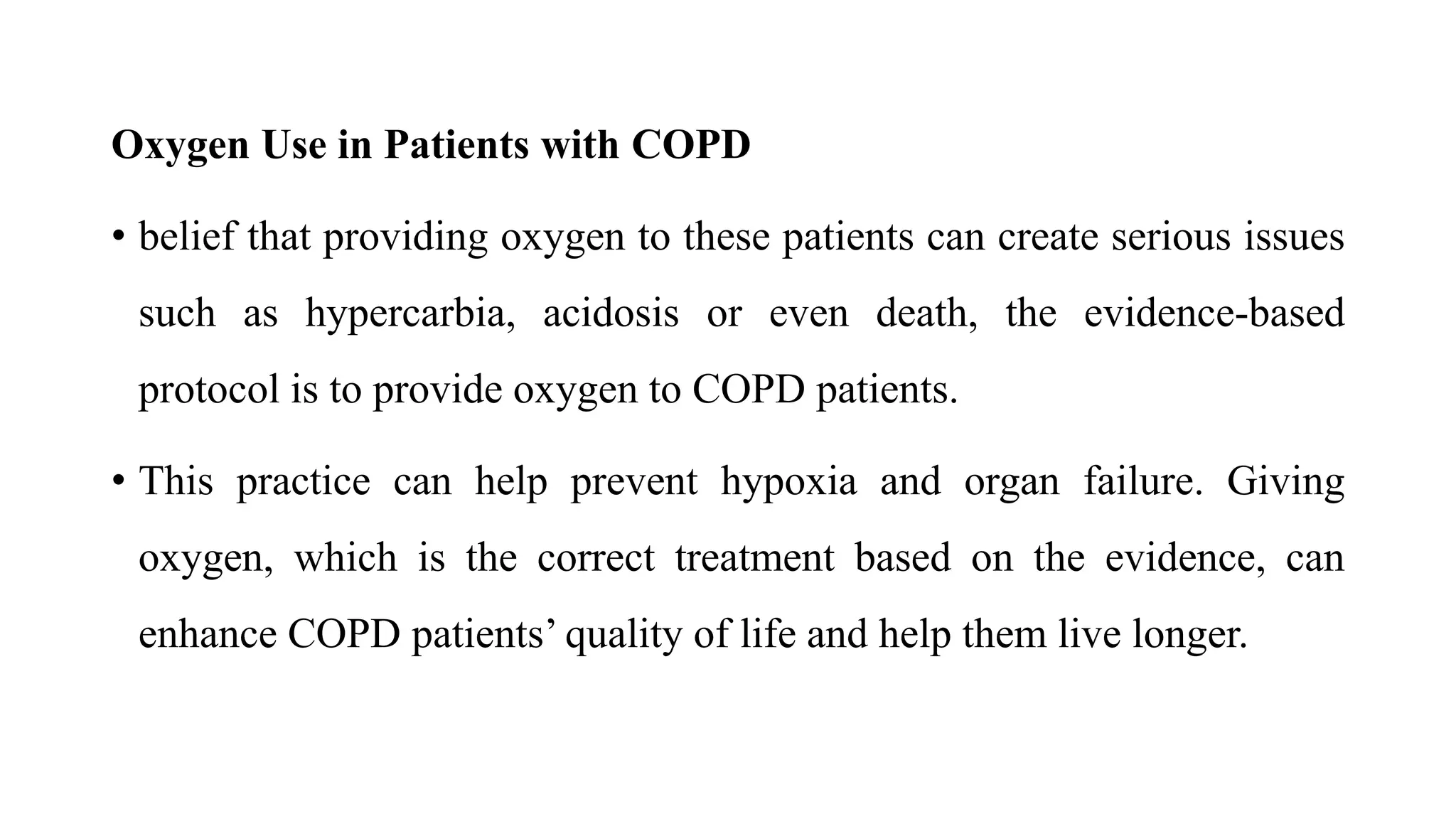 Oxygen Use in Patients with COPD
• belief that providing oxygen to these patients can create serious issues
such as hypercarbia, acidosis or even death, the evidence-based
protocol is to provide oxygen to COPD patients.
• This practice can help prevent hypoxia and organ failure. Giving
oxygen, which is the correct treatment based on the evidence, can
enhance COPD patients’ quality of life and help them live longer.
 