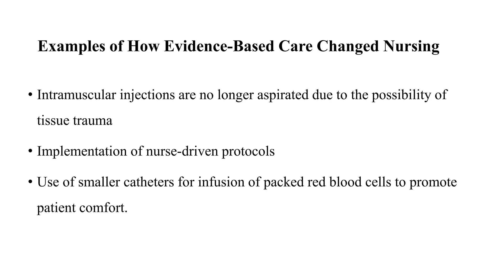 Examples of How Evidence-Based Care Changed Nursing
• Intramuscular injections are no longer aspirated due to the possibility of
tissue trauma
• Implementation of nurse-driven protocols
• Use of smaller catheters for infusion of packed red blood cells to promote
patient comfort.
 