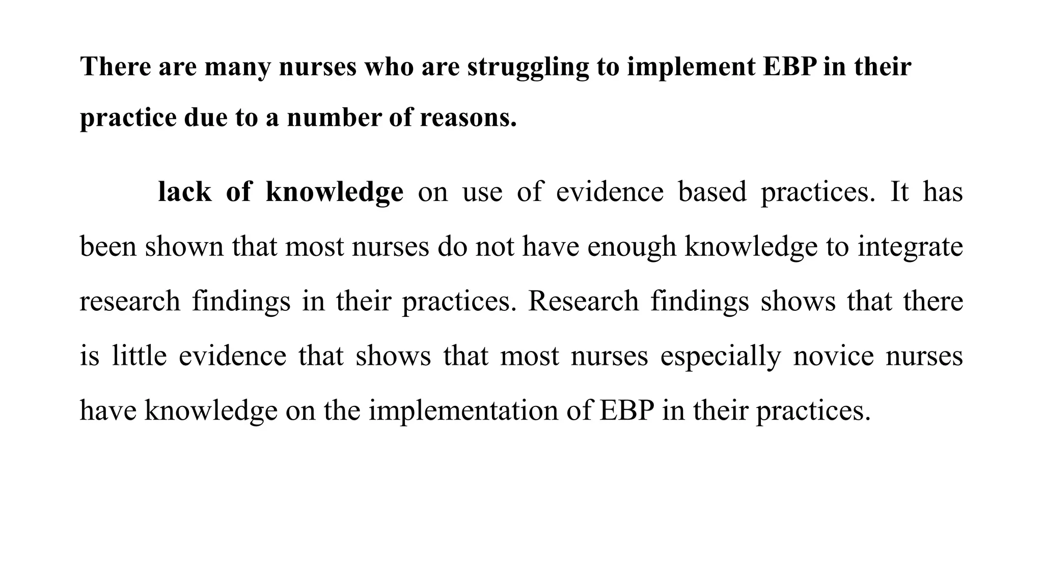 There are many nurses who are struggling to implement EBP in their
practice due to a number of reasons.
lack of knowledge on use of evidence based practices. It has
been shown that most nurses do not have enough knowledge to integrate
research findings in their practices. Research findings shows that there
is little evidence that shows that most nurses especially novice nurses
have knowledge on the implementation of EBP in their practices.
 