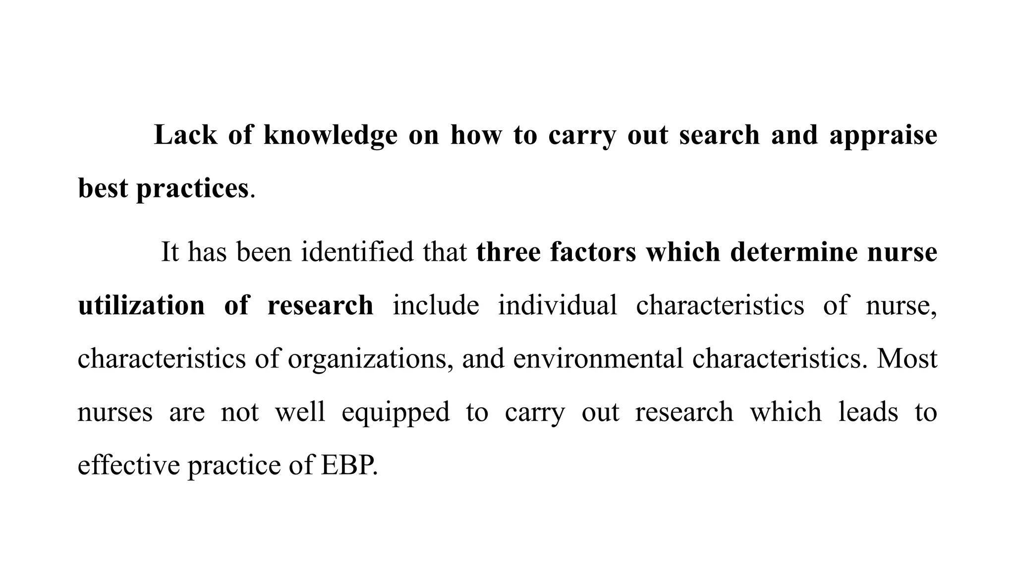 Lack of knowledge on how to carry out search and appraise
best practices.
It has been identified that three factors which determine nurse
utilization of research include individual characteristics of nurse,
characteristics of organizations, and environmental characteristics. Most
nurses are not well equipped to carry out research which leads to
effective practice of EBP.
 