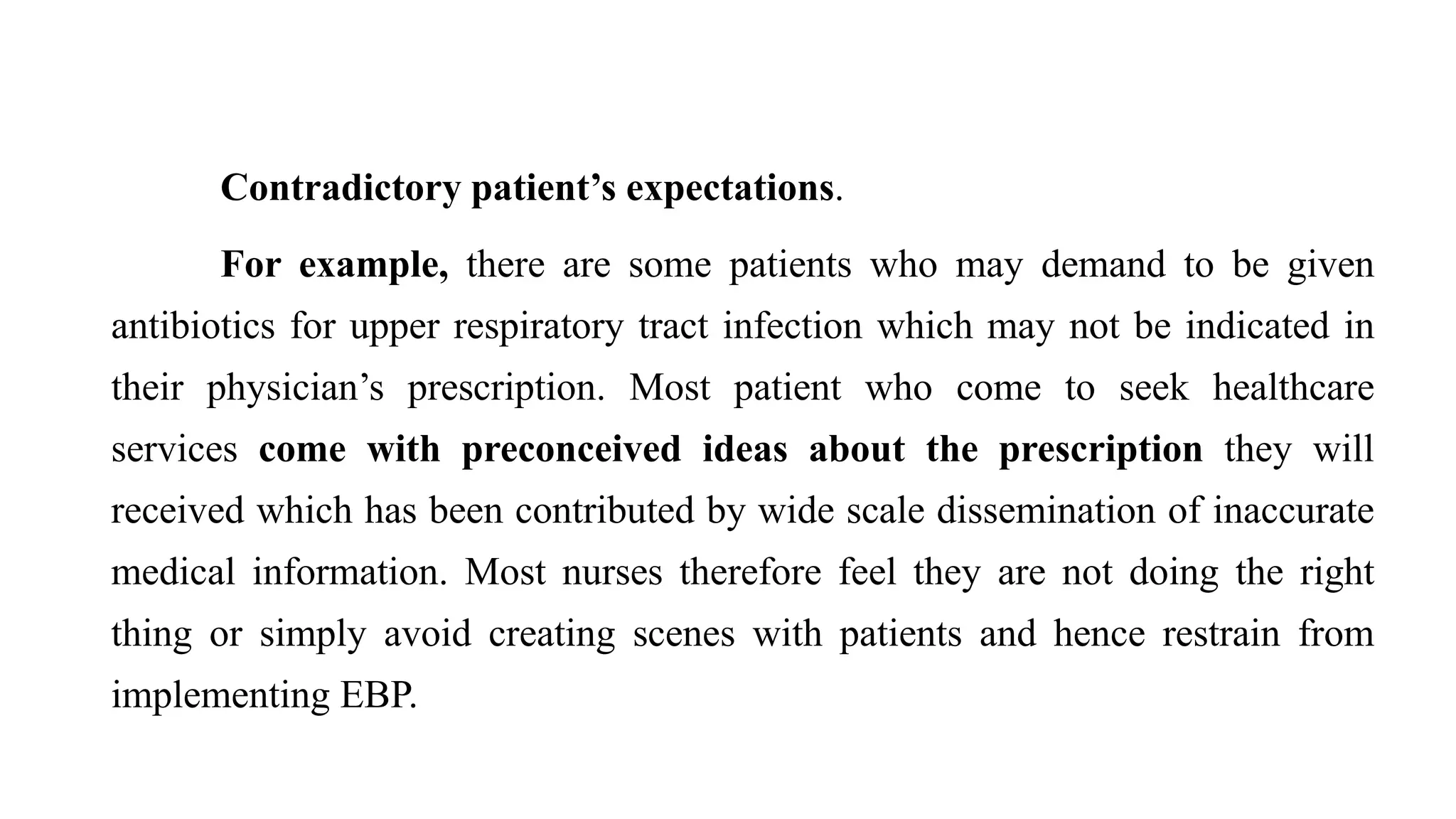 Contradictory patient’s expectations.
For example, there are some patients who may demand to be given
antibiotics for upper respiratory tract infection which may not be indicated in
their physician’s prescription. Most patient who come to seek healthcare
services come with preconceived ideas about the prescription they will
received which has been contributed by wide scale dissemination of inaccurate
medical information. Most nurses therefore feel they are not doing the right
thing or simply avoid creating scenes with patients and hence restrain from
implementing EBP.
 