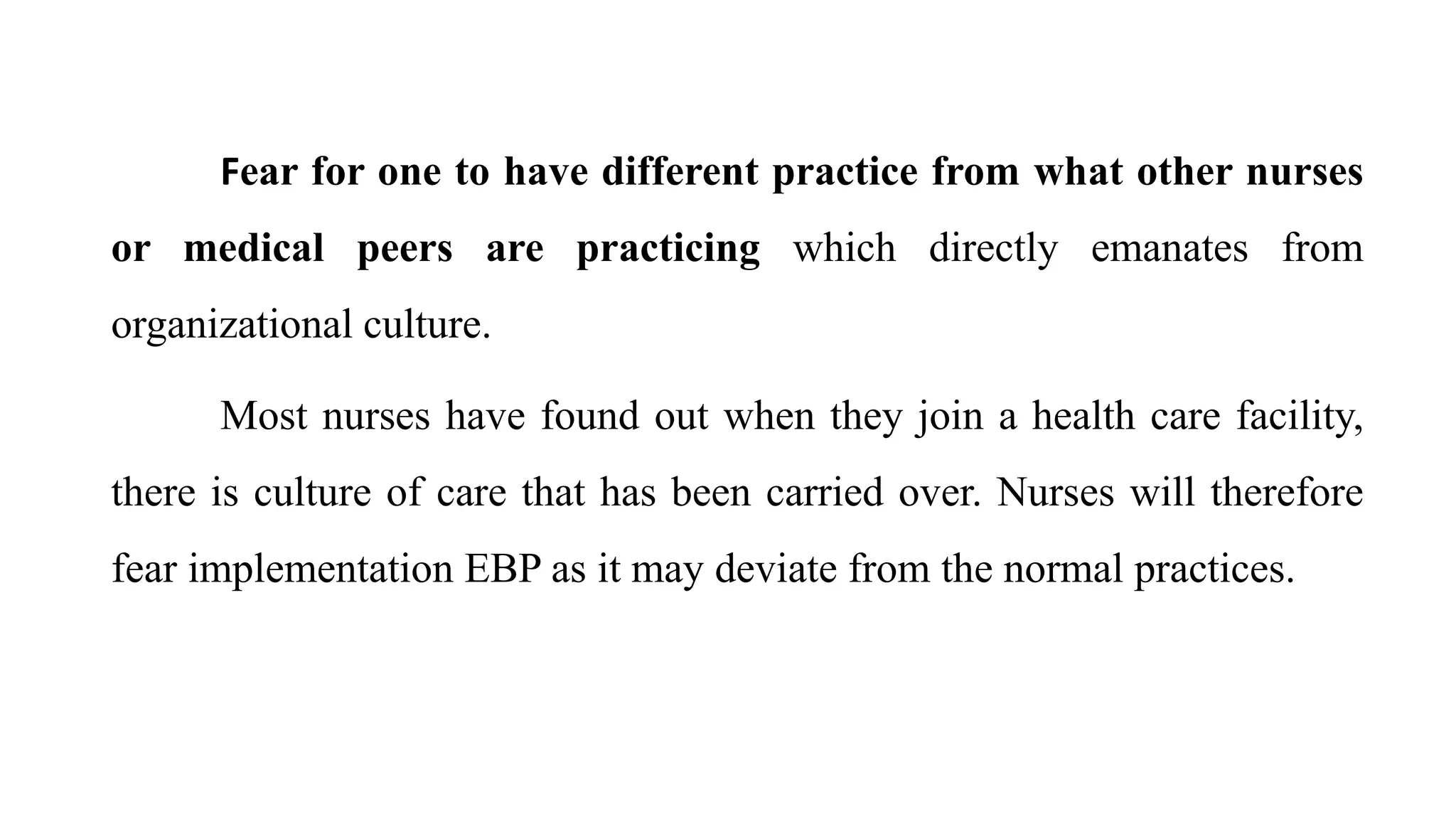 Fear for one to have different practice from what other nurses
or medical peers are practicing which directly emanates from
organizational culture.
Most nurses have found out when they join a health care facility,
there is culture of care that has been carried over. Nurses will therefore
fear implementation EBP as it may deviate from the normal practices.
 