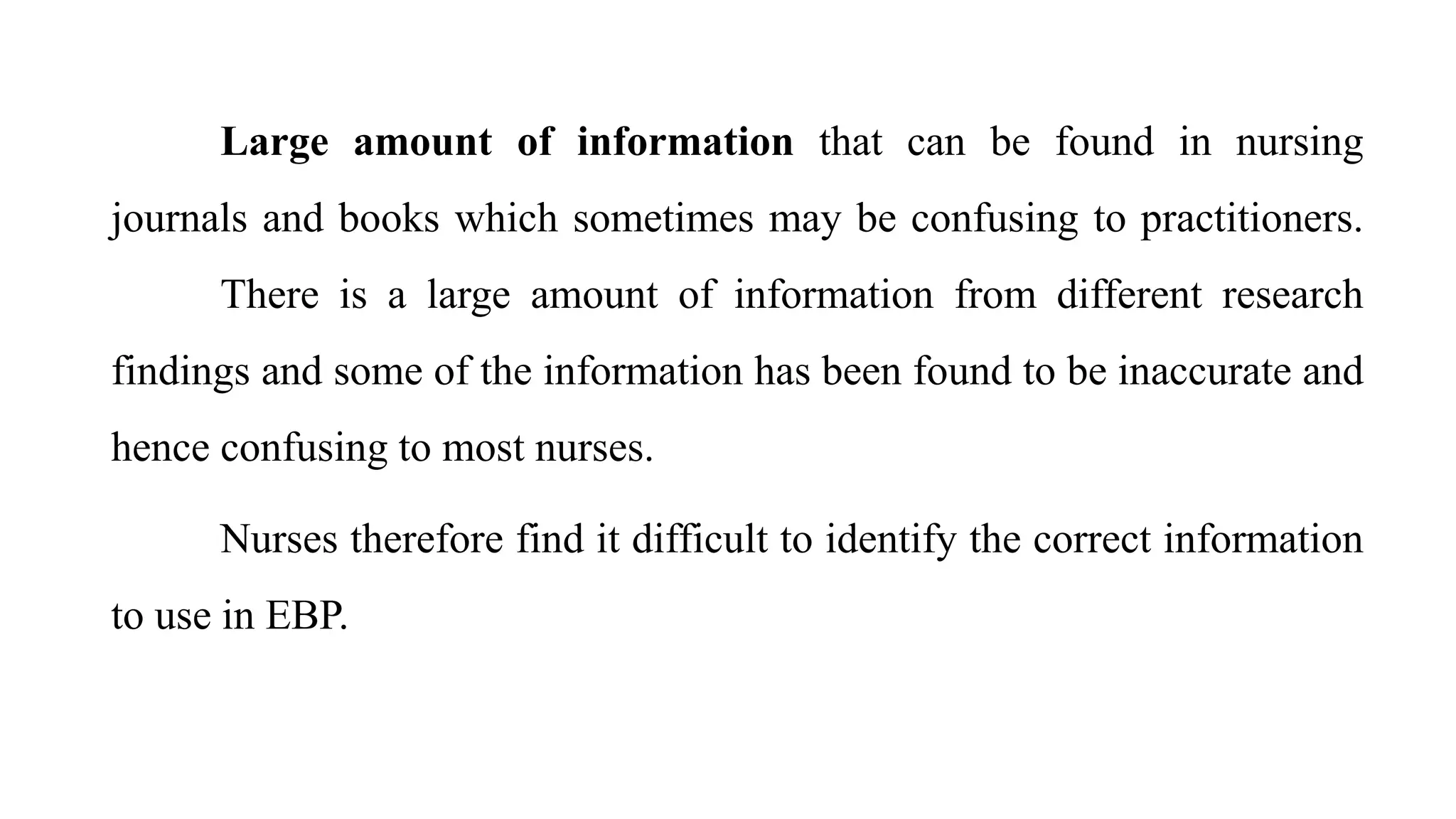 Large amount of information that can be found in nursing
journals and books which sometimes may be confusing to practitioners.
There is a large amount of information from different research
findings and some of the information has been found to be inaccurate and
hence confusing to most nurses.
Nurses therefore find it difficult to identify the correct information
to use in EBP.
 