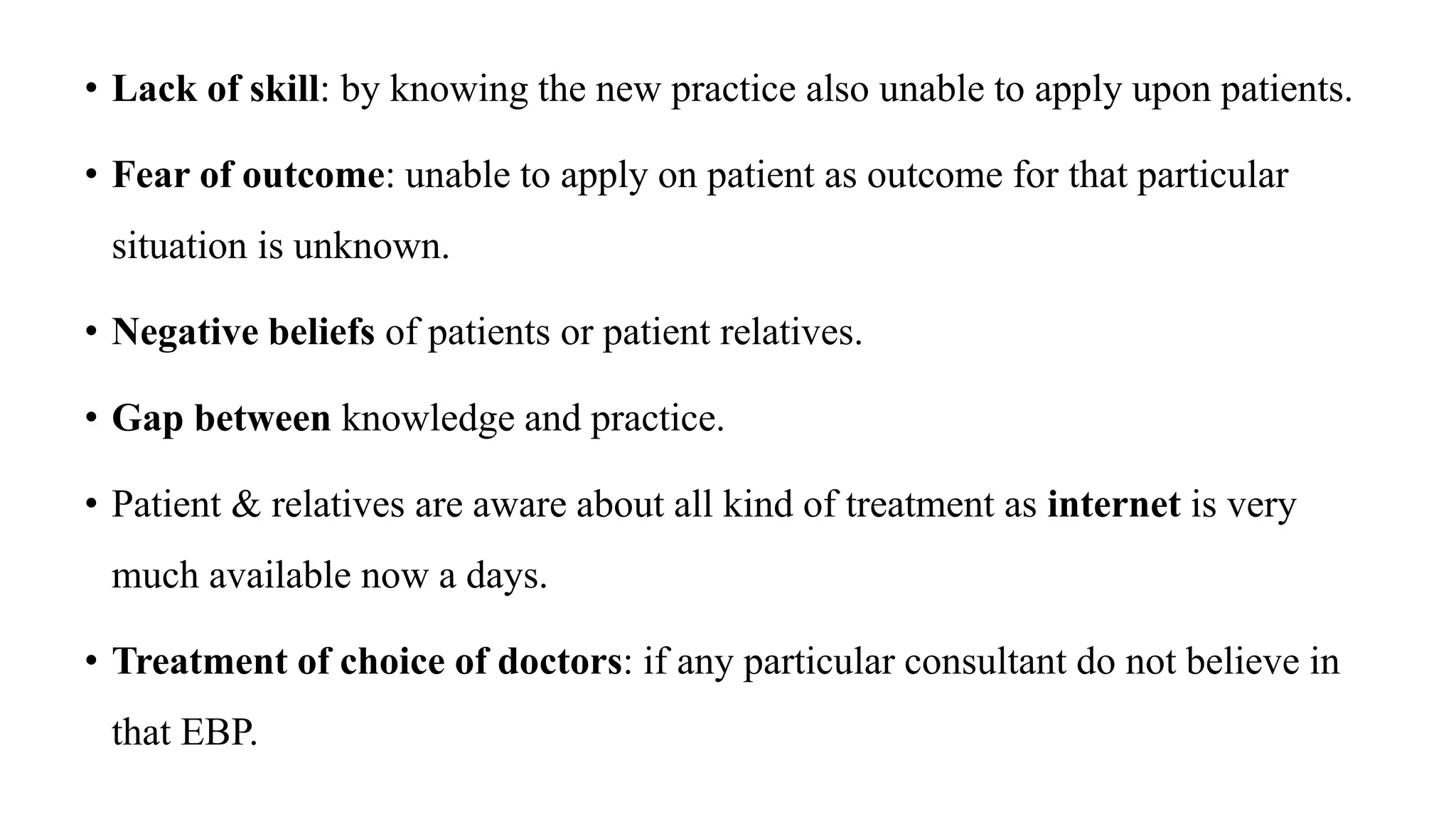 • Lack of skill: by knowing the new practice also unable to apply upon patients.
• Fear of outcome: unable to apply on patient as outcome for that particular
situation is unknown.
• Negative beliefs of patients or patient relatives.
• Gap between knowledge and practice.
• Patient & relatives are aware about all kind of treatment as internet is very
much available now a days.
• Treatment of choice of doctors: if any particular consultant do not believe in
that EBP.
 
