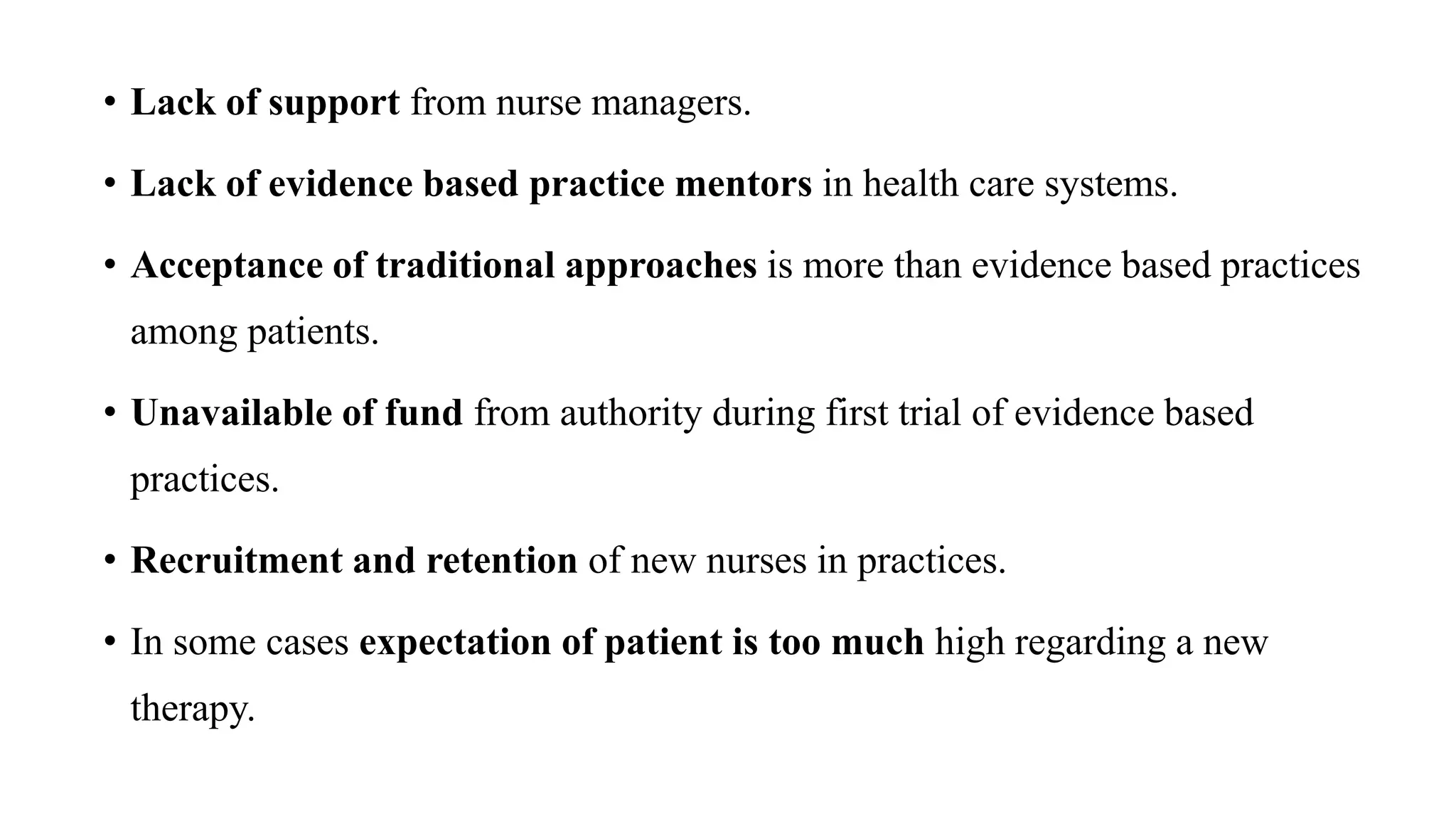 • Lack of support from nurse managers.
• Lack of evidence based practice mentors in health care systems.
• Acceptance of traditional approaches is more than evidence based practices
among patients.
• Unavailable of fund from authority during first trial of evidence based
practices.
• Recruitment and retention of new nurses in practices.
• In some cases expectation of patient is too much high regarding a new
therapy.
 