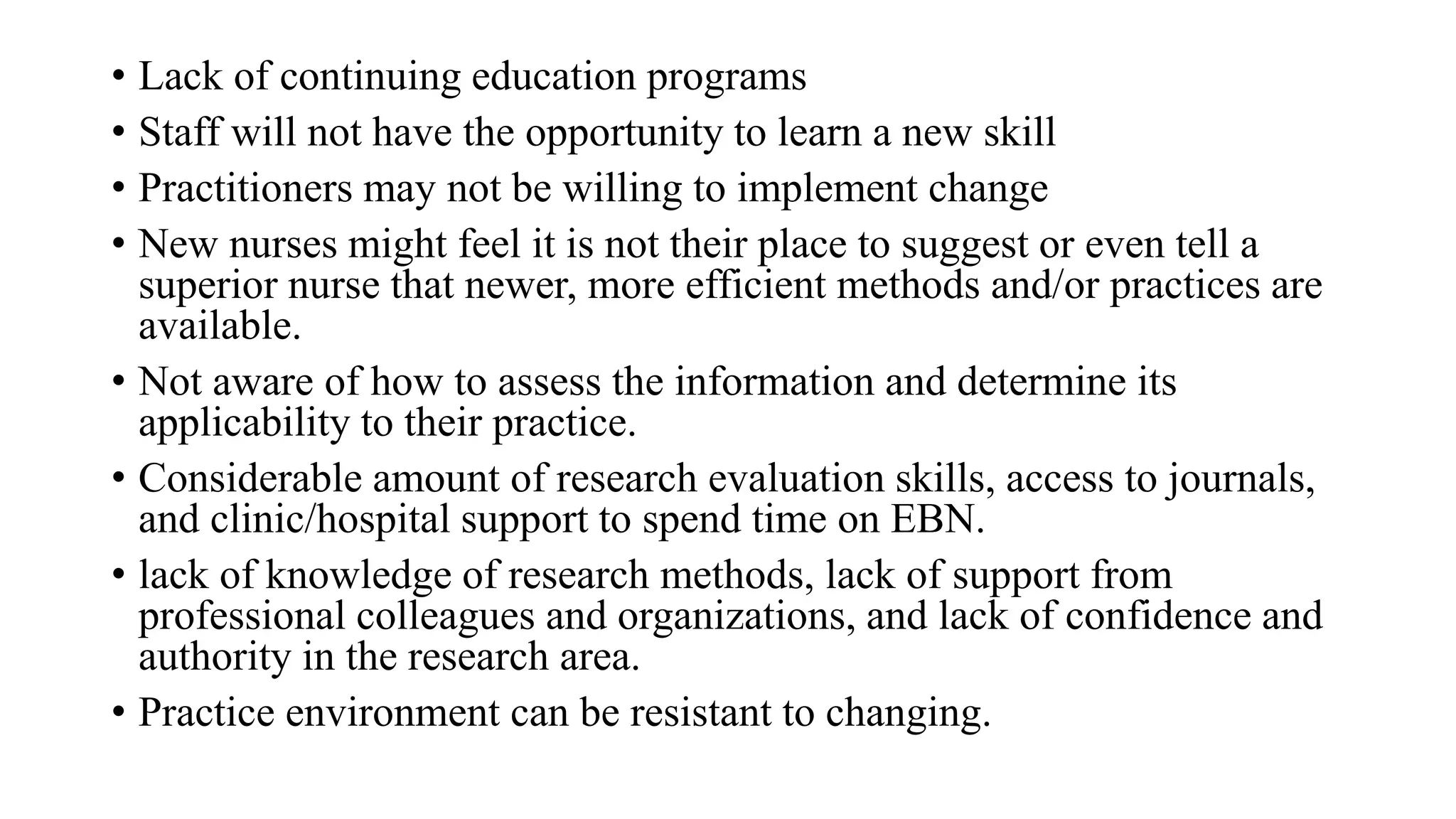 • Lack of continuing education programs
• Staff will not have the opportunity to learn a new skill
• Practitioners may not be willing to implement change
• New nurses might feel it is not their place to suggest or even tell a
superior nurse that newer, more efficient methods and/or practices are
available.
• Not aware of how to assess the information and determine its
applicability to their practice.
• Considerable amount of research evaluation skills, access to journals,
and clinic/hospital support to spend time on EBN.
• lack of knowledge of research methods, lack of support from
professional colleagues and organizations, and lack of confidence and
authority in the research area.
• Practice environment can be resistant to changing.
 