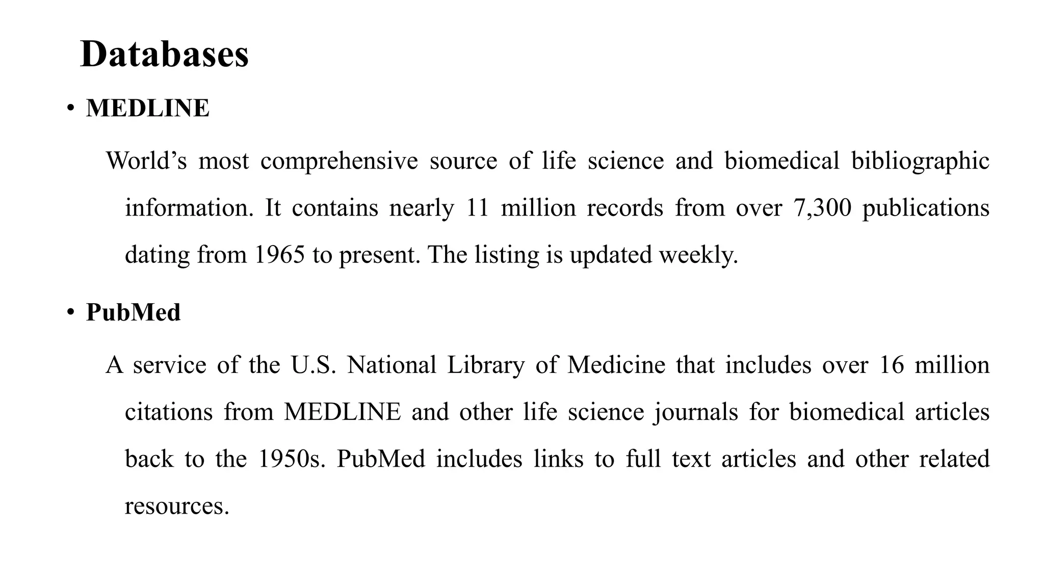 Databases
• MEDLINE
World’s most comprehensive source of life science and biomedical bibliographic
information. It contains nearly 11 million records from over 7,300 publications
dating from 1965 to present. The listing is updated weekly.
• PubMed
A service of the U.S. National Library of Medicine that includes over 16 million
citations from MEDLINE and other life science journals for biomedical articles
back to the 1950s. PubMed includes links to full text articles and other related
resources.
 