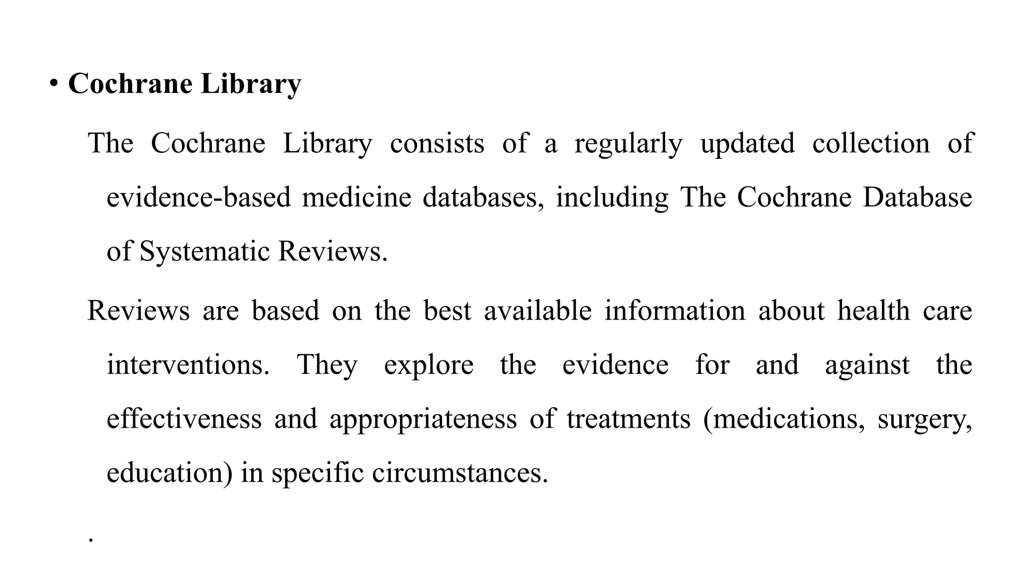 • Cochrane Library
The Cochrane Library consists of a regularly updated collection of
evidence-based medicine databases, including The Cochrane Database
of Systematic Reviews.
Reviews are based on the best available information about health care
interventions. They explore the evidence for and against the
effectiveness and appropriateness of treatments (medications, surgery,
education) in specific circumstances.
.
 