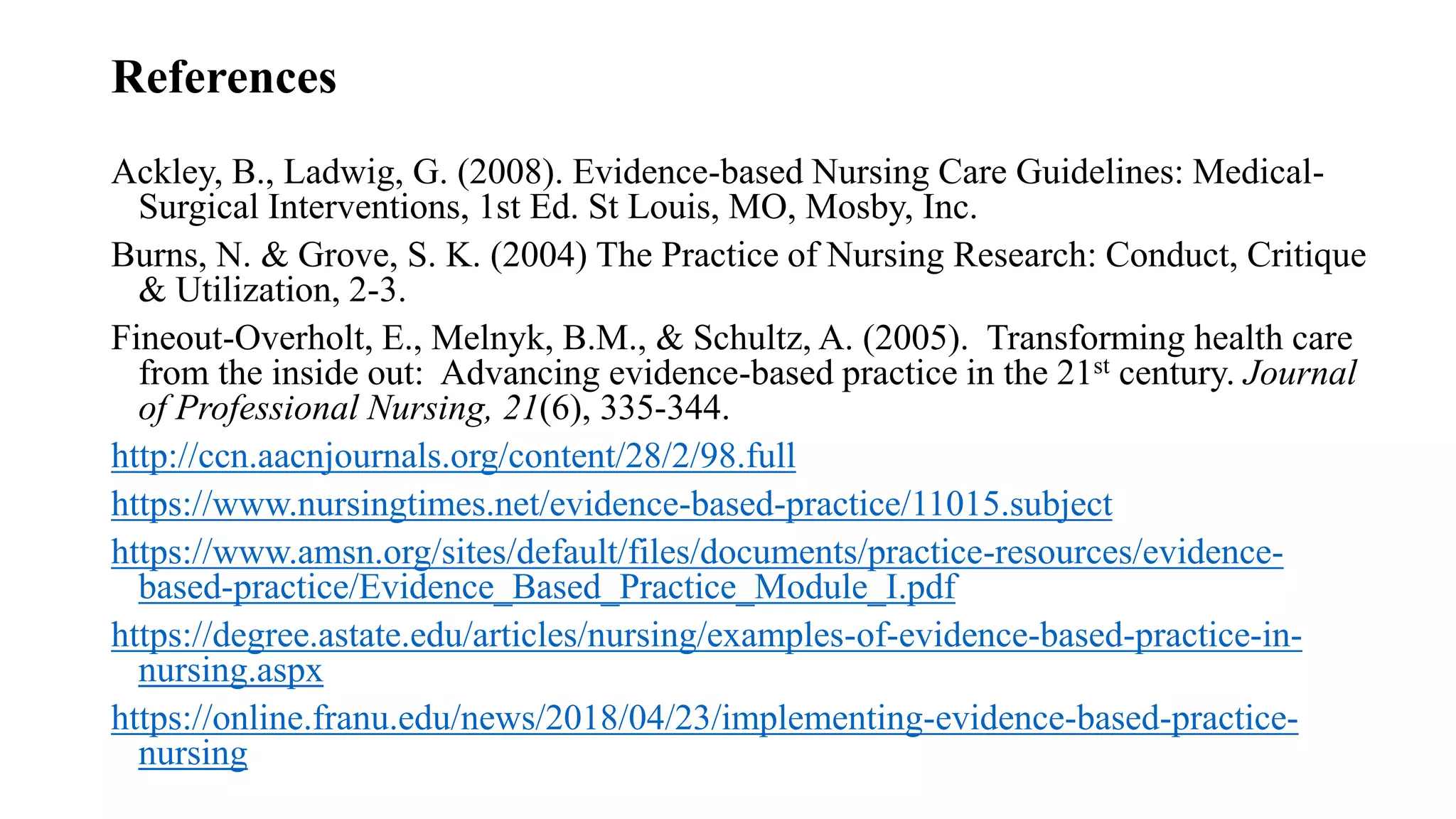 References
Ackley, B., Ladwig, G. (2008). Evidence-based Nursing Care Guidelines: Medical-
Surgical Interventions, 1st Ed. St Louis, MO, Mosby, Inc.
Burns, N. & Grove, S. K. (2004) The Practice of Nursing Research: Conduct, Critique
& Utilization, 2-3.
Fineout-Overholt, E., Melnyk, B.M., & Schultz, A. (2005). Transforming health care
from the inside out: Advancing evidence-based practice in the 21st century. Journal
of Professional Nursing, 21(6), 335-344.
http://ccn.aacnjournals.org/content/28/2/98.full
https://www.nursingtimes.net/evidence-based-practice/11015.subject
https://www.amsn.org/sites/default/files/documents/practice-resources/evidence-
based-practice/Evidence_Based_Practice_Module_I.pdf
https://degree.astate.edu/articles/nursing/examples-of-evidence-based-practice-in-
nursing.aspx
https://online.franu.edu/news/2018/04/23/implementing-evidence-based-practice-
nursing
 