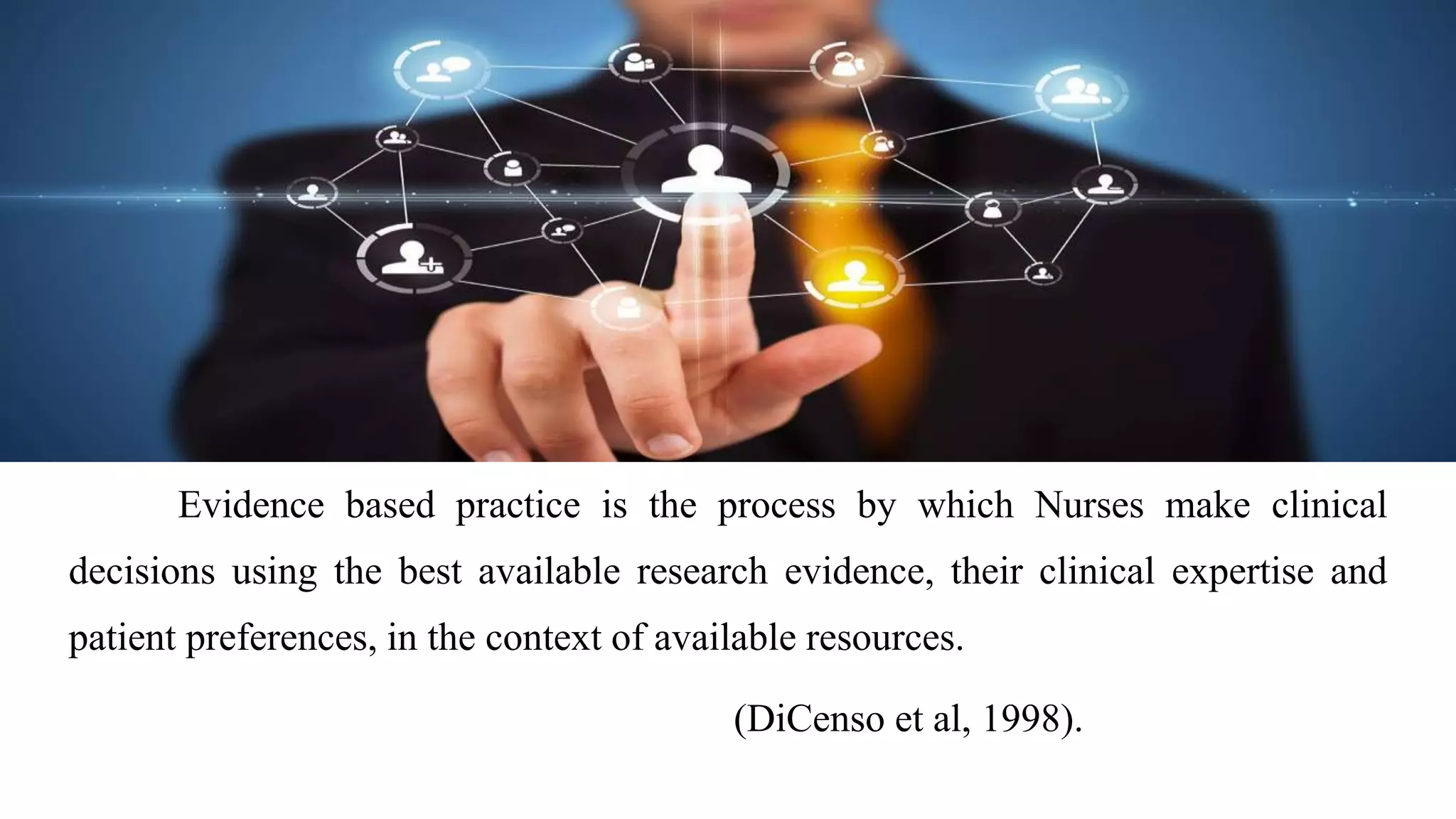 Evidence based practice is the process by which Nurses make clinical
decisions using the best available research evidence, their clinical expertise and
patient preferences, in the context of available resources.
(DiCenso et al, 1998).
 