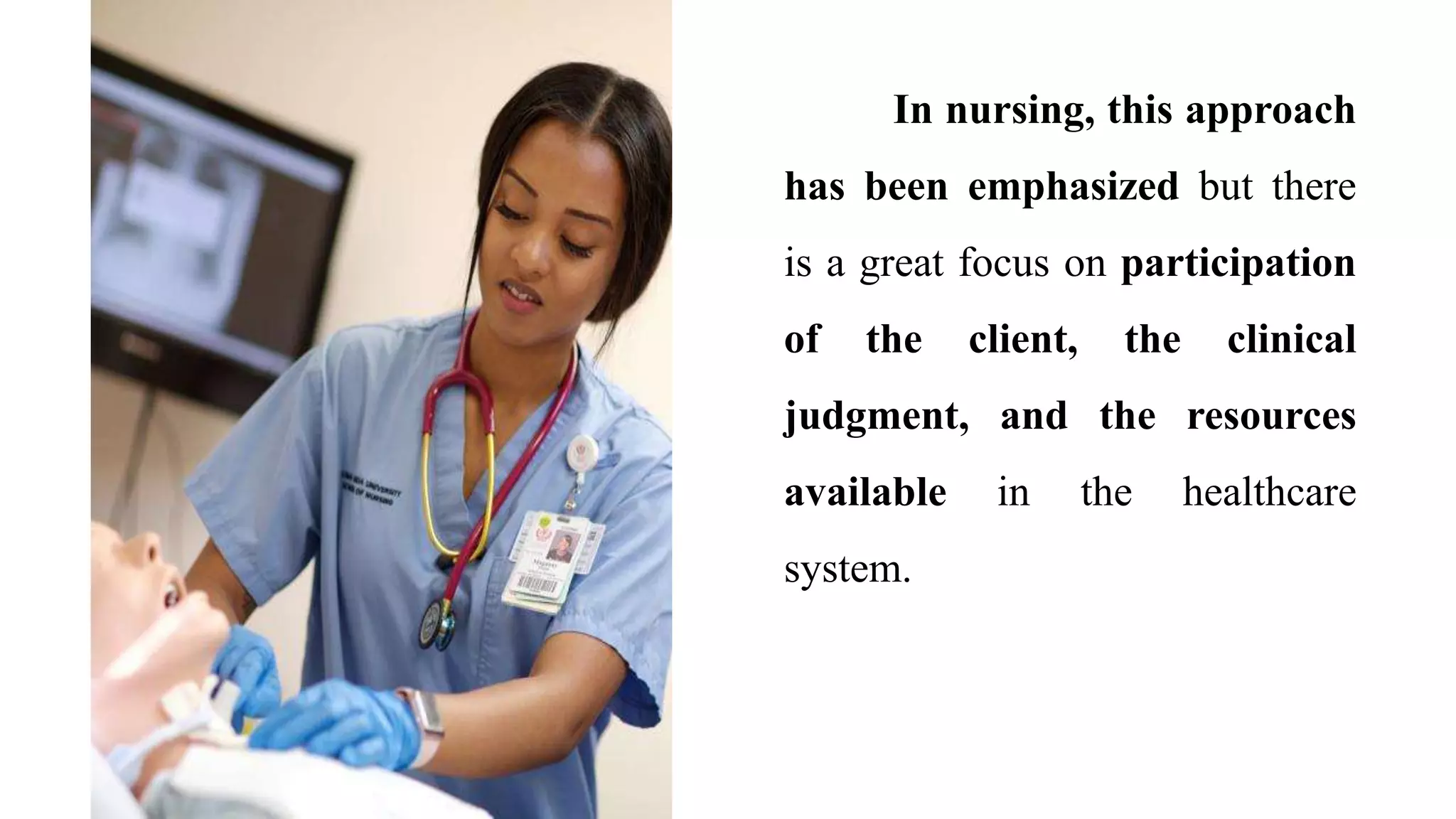 In nursing, this approach
has been emphasized but there
is a great focus on participation
of the client, the clinical
judgment, and the resources
available in the healthcare
system.
 