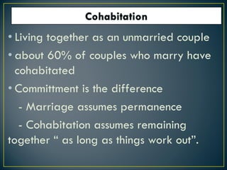 • Living together as an unmarried couple
• about 60% of couples who marry have
cohabitated
• Committment is the difference
- Marriage assumes permanence
- Cohabitation assumes remaining
together “ as long as things work out”.
 