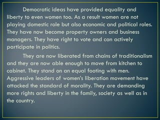 Democratic ideas have provided equality and
liberty to even women too. As a result women are not
playing domestic role but also economic and political roles.
They have now become property owners and business
managers. They have right to vote and can actively
participate in politics.
They are now liberated from chains of traditionalism
and they are now able enough to move from kitchen to
cabinet. They stand on an equal footing with men.
Aggressive leaders of women’s liberation movement have
attacked the standard of morality. They are demanding
more rights and liberty in the family, society as well as in
the country.
 