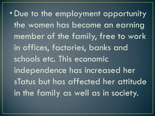 •Due to the employment opportunity
the women has become an earning
member of the family, free to work
in offices, factories, banks and
schools etc. This economic
independence has increased her
sTatus but has affected her attitude
in the family as well as in society.
 