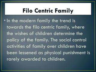 • In the modern family the trend is
towards the filo centric family, where
the wishes of children determine the
policy of the family. The social control
activities of family over children have
been lessened as physical punishment is
rarely awarded to children.
 