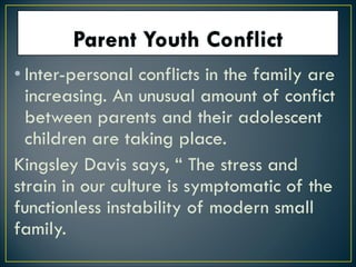 • Inter-personal conflicts in the family are
increasing. An unusual amount of confict
between parents and their adolescent
children are taking place.
Kingsley Davis says, “ The stress and
strain in our culture is symptomatic of the
functionless instability of modern small
family.
 