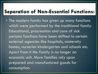 • The modern family has given up many functions
which were performed by the traditional family.
Educational, procreation and care of sick
persons functions have been shifted to certain
external agencies like hospitals, maternity
homes, nurseries kindergarten and schools etc.
Apart from it the family is no longer an
economic unit. More families rely upon
prepared and manufactured goods for
consumption.
 