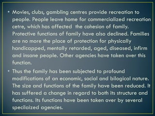 • Movies, clubs, gambling centres provide recreation to
people. People leave home for commercialized recreation
cetre, which has affected the cohesion of family.
Protective functions of family have also declined. Families
are no more the place of protection for physically
handicapped, mentally retarded, aged, diseased, infirm
and insane people. Other agencies have taken over this
function.
• Thus the family has been subjected to profound
modifications of an economic, social and bilogical nature.
The size and functions of the family have been reduced. It
has suffered a change in regard to both its structure and
functions. Its functions have been taken over by several
specilaized agencies.
 