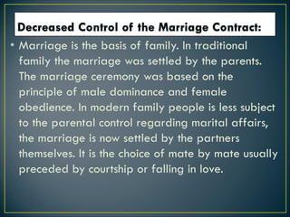 • Marriage is the basis of family. In traditional
family the marriage was settled by the parents.
The marriage ceremony was based on the
principle of male dominance and female
obedience. In modern family people is less subject
to the parental control regarding marital affairs,
the marriage is now settled by the partners
themselves. It is the choice of mate by mate usually
preceded by courtship or falling in love.
 