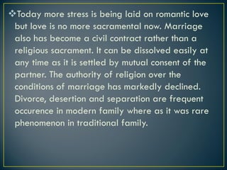 vToday more stress is being laid on romantic love
but love is no more sacramental now. Marriage
also has become a civil contract rather than a
religious sacrament. It can be dissolved easily at
any time as it is settled by mutual consent of the
partner. The authority of religion over the
conditions of marriage has markedly declined.
Divorce, desertion and separation are frequent
occurence in modern family where as it was rare
phenomenon in traditional family.
 